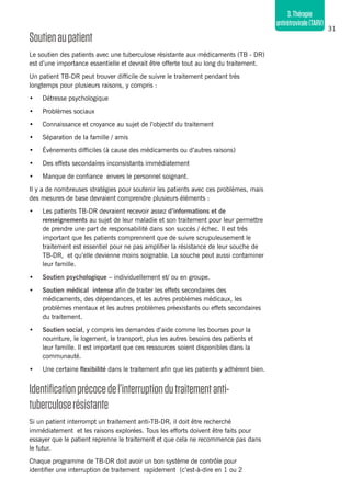 31
3.Thérapie
antirétrovirale(TARV)
Soutienaupatient
Le soutien des patients avec une tuberculose résistante aux médicaments (TB - DR)
est d’une importance essentielle et devrait être offerte tout au long du traitement.
Un patient TB-DR peut trouver difficile de suivre le traitement pendant très
longtemps pour plusieurs raisons, y compris :
•	 Détresse psychologique
•	 Problèmes sociaux
•	 Connaissance et croyance au sujet de l’objectif du traitement
•	 Séparation de la famille / amis
•	 Évènements difficiles (à cause des médicaments ou d’autres raisons)
•	 Des effets secondaires inconsistants immédiatement
•	 Manque de confiance envers le personnel soignant.
Il y a de nombreuses stratégies pour soutenir les patients avec ces problèmes, mais
des mesures de base devraient comprendre plusieurs éléments :
•	 Les patients TB-DR devraient recevoir assez d’informations et de
renseignements au sujet de leur maladie et son traitement pour leur permettre
de prendre une part de responsabilité dans son succès / échec. Il est très
important que les patients comprennent que de suivre scrupuleusement le
traitement est essentiel pour ne pas amplifier la résistance de leur souche de
TB-DR, et qu’elle devienne moins soignable. La souche peut aussi contaminer
leur famille.
•	 Soutien psychologique – individuellement et/ ou en groupe.
•	 Soutien médical intense afin de traiter les effets secondaires des
médicaments, des dépendances, et les autres problèmes médicaux, les
problèmes mentaux et les autres problèmes préexistants ou effets secondaires
du traitement.
•	 Soutien social, y compris les demandes d’aide comme les bourses pour la
nourriture, le logement, le transport, plus les autres besoins des patients et
leur famille. Il est important que ces ressources soient disponibles dans la
communauté.
•	 Une certaine flexibilité dans le traitement afin que les patients y adhèrent bien.
Identificationprécocedel’interruptiondutraitementanti-
tuberculoserésistante
Si un patient interrompt un traitement anti-TB-DR, il doit être recherché
immédiatement et les raisons explorées. Tous les efforts doivent être faits pour
essayer que le patient reprenne le traitement et que cela ne recommence pas dans
le futur.
Chaque programme de TB-DR doit avoir un bon système de contrôle pour
identifier une interruption de traitement rapidement (c’est-à-dire en 1 ou 2
 