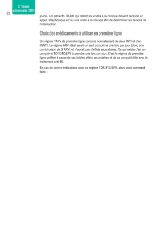 32
3.Thérapie
antirétrovirale(TARV)
jours). Les patients TB-DR qui ratent les visites à la clinique doivent recevoir un
appel téléphonique et/ ou une visite à la maison afin de déterminer les raisons de
l’interruption.
Choixdesmédicamentsàutiliserenpremièreligne
Un régime TARV de première ligne consiste normalement de deux INTI et d’un
INNTI. Le régime ARV idéal serait un seul comprimé une fois par jour (donc une
combinaison de 3 ARV) et n’aurait pas d’effets secondaires. Ce qui existe c’est un
comprimé TDF/3TC/EFV à prendre une fois par jour. C’est le régime de première
ligne préféré à cause de ses faibles effets secondaires et de sa compatibilité avec le
traitement anti-TB.
En cas de contre-indications avec ce régime TDF/3TC/EFV, alors voici comment
faire :
 