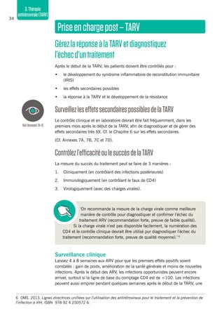 34
3.Thérapie
antirétrovirale(TARV)
Priseenchargepost–TARV
GérezlaréponseàlaTARVetdiagnostiquez
l’échecd’untraitement
Après le début de la TARV, les patients doivent être contrôlés pour :
•	 le développement du syndrome inflammatoire de reconstitution immunitaire
(IRIS)
•	 les effets secondaires possibles
•	 la réponse à la TARV et le développement de la résistance
SurveillezleseffetssecondairespossiblesdelaTARV
Le contrôle clinique et en laboratoire devrait être fait fréquemment, dans les
premiers mois après le début de la TARV, afin de diagnostiquer et de gérer des
effets secondaires très tôt. Cf. le Chapitre 6 sur les effets secondaires.
(Cf. Annexes 7A, 7B, 7C et 7D).
Contrôlezl’efficacitéoulesuccèsdelaTARV
La mesure du succès du traitement peut se faire de 3 manières :
1.	 Cliniquement (en contrôlant des infections postérieures)
2.	 Immunologiquement (en contrôlant le taux de CD4)
3.	 Virologiquement (avec des charges virales).
‘On recommande la mesure de la charge virale comme meilleure
manière de contrôle pour diagnostiquer et confirmer l’échec du
traitement ARV (recommandation forte, preuve de faible qualité).
Si la charge virale n’est pas disponible facilement, la numération des
CD4 et le contrôle clinique devrait être utilisé pur diagnostiquer l’échec du
traitement (recommandation forte, preuve de qualité moyenne).’ 6
Surveillance clinique
Laissez 4 à 8 semaines aux ARV pour que les premiers effets positifs soient
constatés : gain de poids, amélioration de la santé générale et moins de nouvelles
infections. Après le début des ARV, les infections opportunistes peuvent encore
arriver, surtout si la ligne de base du comptage CD4 est de <100. Les infections
peuvent aussi empirer pendant quelques semaines après le début de la TARV, une
VoirAnnexes7A–D
6	 OMS. 2013. Lignes directrices unifiées sur l’utilisation des antirétroviraux pour le traitement et la prévention de
l’infection à VIH. ISBN 978 92 4 250572 6.
 
