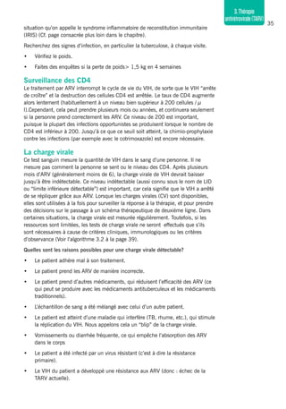 35
3.Thérapie
antirétrovirale(TARV)
situation qu’on appelle le syndrome inflammatoire de reconstitution immunitaire
(IRIS) (Cf. page consacrée plus loin dans le chapitre).
Recherchez des signes d’infection, en particulier la tuberculose, à chaque visite.
•	 Vérifiez le poids.
•	 Faites des enquêtes si la perte de poids> 1,5 kg en 4 semaines
Surveillance des CD4
Le traitement par ARV interrompt le cycle de vie du VIH, de sorte que le VIH “arrête
de croître” et la destruction des cellules CD4 est arrêtée. Le taux de CD4 augmente
alors lentement (habituellement à un niveau bien supérieur à 200 cellules / μ
l).Cependant, cela peut prendre plusieurs mois ou années, et continuera seulement
si la personne prend correctement les ARV. Ce niveau de 200 est important,
puisque la plupart des infections opportunistes se produisent lorsque le nombre de
CD4 est inférieur à 200. Jusqu’à ce que ce seuil soit atteint, la chimio-prophylaxie
contre les infections (par exemple avec le cotrimoxazole) est encore nécessaire.
La charge virale
Ce test sanguin mesure la quantité de VIH dans le sang d’une personne. Il ne
mesure pas comment la personne se sent ou le niveau des CD4. Après plusieurs
mois d’ARV (généralement moins de 6), la charge virale de VIH devrait baisser
jusqu’à être indétectable. Ce niveau indétectable (aussi connu sous le nom de LID
ou “limite inférieure détectable”) est important, car cela signifie que le VIH a arrêté
de se répliquer grâce aux ARV. Lorsque les charges virales (CV) sont disponibles,
elles sont utilisées à la fois pour surveiller la réponse à la thérapie, et pour prendre
des décisions sur le passage à un schéma thérapeutique de deuxième ligne. Dans
certaines situations, la charge virale est mesurée régulièrement. Toutefois, si les
ressources sont limitées, les tests de charge virale ne seront effectués que s’ils
sont nécessaires à cause de critères cliniques, immunologiques ou les critères
d’observance (Voir l’algorithme 3.2 à la page 39).
Quelles sont les raisons possibles pour une charge virale détectable?
•	 Le patient adhère mal à son traitement.
•	 Le patient prend les ARV de manière incorrecte.
•	 Le patient prend d’autres médicaments, qui réduisent l’efficacité des ARV (ce
qui peut se produire avec les médicaments antituberculeux et les médicaments
traditionnels).
•	 L’échantillon de sang a été mélangé avec celui d’un autre patient.
•	 Le patient est atteint d’une maladie qui interfère (TB, rhume, etc.), qui stimule
la réplication du VIH. Nous appelons cela un “blip” de la charge virale.
•	 Vomissements ou diarrhée fréquente, ce qui empêche l’absorption des ARV
dans le corps
•	 Le patient a été infecté par un virus résistant (c’est à dire la résistance
primaire).
•	 Le VIH du patient a développé une résistance aux ARV (donc : échec de la
TARV actuelle).
 