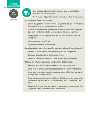 36
3.Thérapie
antirétrovirale(TARV)
Une mauvaise observance au traitement reste la cause la plus
fréquente d’échec virologique.
Voir l’annexe 12 pour consulter un exemple de calcul de observance.
Les facteurs de risque comprennent:
•	 La non-divulgation de la séropositivité - les patients doivent souvent cacher
des médicaments aux membres de leur famille
•	 Manque de discernement, en raison de la mauvaise éducation du patient.
Cela peut éventuellement être en raison d’une déficience cognitive.
•	 La dépression – il faut toujours la rechercher chez un patient en échec
virologique.
•	 L’abus de drogues ou d’alcool.
•	 Les adolescents et les jeunes adultes.
Conseils pratiques pour mieux aider les patients à adhérer à leur traitement :
•	 Veillez à ce que le patient comprenne ce qu’est une charge virale.
•	 Expliquez les raisons d’une charge virale élevée.
•	 Laissez le patient conclure sur la cause de sa charge virale élevée.
Discutez des solutions possibles à leur problème d’observance :
•	 Aidez- les à choisir un moment opportun pour prendre les ARV.
•	 Dites –leur de prendre une dose oubliée dès qu’ils s’en rendent compte.
•	 Il faut avoir quelques comprimés supplémentaires d’ARV dans son sac à
main pour les utiliser si besoin.
•	 Il faut utiliser des rappels comme l’alarme de téléphone, des programmes
de télévision réguliers (ex: le journal télévisé du soir), ou la famille / les
amis.
•	 Dites-leur de prévoir aussi les voyages et les vacances en demandant des
comprimés d’ARV supplémentaires à leur clinique.
VoirAnnexe12
 