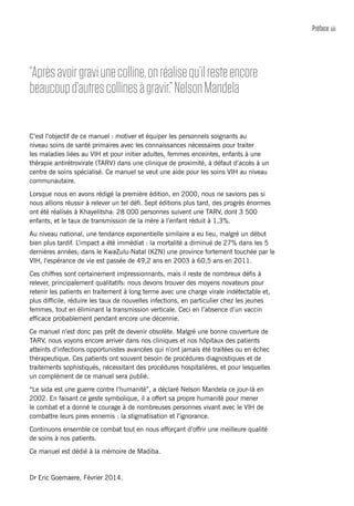 iiiPréface
C’est l’objectif de ce manuel : motiver et équiper les personnels soignants au
niveau soins de santé primaires avec les connaissances nécessaires pour traiter
les maladies liées au VIH et pour initier adultes, femmes enceintes, enfants à une
thérapie antirétrovirale (TARV) dans une clinique de proximité, à défaut d’accès à un
centre de soins spécialisé. Ce manuel se veut une aide pour les soins VIH au niveau
communautaire.
Lorsque nous en avons rédigé la première édition, en 2000, nous ne savions pas si
nous allions réussir à relever un tel défi. Sept éditions plus tard, des progrès énormes
ont été réalisés à Khayelitsha: 28 000 personnes suivent une TARV, dont 3 500
enfants, et le taux de transmission de la mère à l’enfant réduit à 1,3%.
Au niveau national, une tendance exponentielle similaire a eu lieu, malgré un début
bien plus tardif. L’impact a été immédiat : la mortalité a diminué de 27% dans les 5
dernières années; dans le KwaZulu-Natal (KZN) une province fortement touchée par le
VIH, l’espérance de vie est passée de 49,2 ans en 2003 à 60,5 ans en 2011.
Ces chiffres sont certainement impressionnants, mais il reste de nombreux défis à
relever, principalement qualitatifs: nous devons trouver des moyens novateurs pour
retenir les patients en traitement à long terme avec une charge virale indétectable et,
plus difficile, réduire les taux de nouvelles infections, en particulier chez les jeunes
femmes, tout en éliminant la transmission verticale. Ceci en l’absence d’un vaccin
efficace probablement pendant encore une décennie.
Ce manuel n’est donc pas prêt de devenir obsolète. Malgré une bonne couverture de
TARV, nous voyons encore arriver dans nos cliniques et nos hôpitaux des patients
atteints d’infections opportunistes avancées qui n’ont jamais été traitées ou en échec
thérapeutique. Ces patients ont souvent besoin de procédures diagnostiques et de
traitements sophistiqués, nécessitant des procédures hospitalières, et pour lesquelles
un complément de ce manuel sera publié.
“Le sida est une guerre contre l’humanité”, a déclaré Nelson Mandela ce jour-là en
2002. En faisant ce geste symbolique, il a offert sa propre humanité pour mener
le combat et a donné le courage à de nombreuses personnes vivant avec le VIH de
combattre leurs pires ennemis : la stigmatisation et l’ignorance.
Continuons ensemble ce combat tout en nous efforçant d’offrir une meilleure qualité
de soins à nos patients.
Ce manuel est dédié à la mémoire de Madiba.
Dr Eric Goemaere, Février 2014.
“Aprèsavoirgraviunecolline,onréalisequ’ilresteencore
beaucoupd’autrescollinesàgravir.”NelsonMandela
 