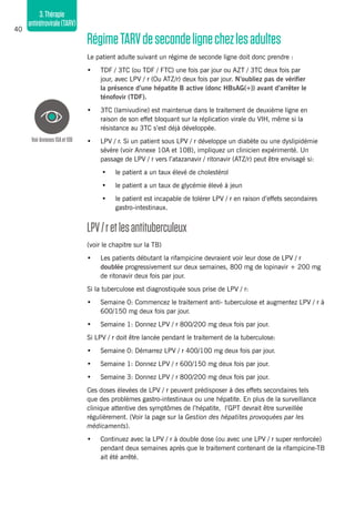 40
3.Thérapie
antirétrovirale(TARV)
RégimeTARVdesecondelignechezlesadultes
Le patient adulte suivant un régime de seconde ligne doit donc prendre :
•	 TDF / 3TC (ou TDF / FTC) une fois par jour ou AZT / 3TC deux fois par
jour, avec LPV / r (Ou ATZ/r) deux fois par jour. N’oubliez pas de vérifier
la présence d’une hépatite B active (donc HBsAG(+)) avant d’arrêter le
ténofovir (TDF).
•	 3TC (lamivudine) est maintenue dans le traitement de deuxième ligne en
raison de son effet bloquant sur la réplication virale du VIH, même si la
résistance au 3TC s’est déjà développée.
•	 LPV / r. Si un patient sous ​​LPV / r développe un diabète ou une dyslipidémie
sévère (voir Annexe 10A et 10B), impliquez un clinicien expérimenté. Un
passage de LPV / r vers l’atazanavir / ritonavir (ATZ/r) peut être envisagé si:
•	 le patient a un taux élevé de cholestérol
•	 le patient a un taux de glycémie élevé à jeun
•	 le patient est incapable de tolérer LPV / r en raison d’effets secondaires
gastro-intestinaux.
LPV/retlesantituberculeux
(voir le chapitre sur la TB)
•	 Les patients débutant la rifampicine devraient voir leur dose de LPV / r
doublée progressivement sur deux semaines, 800 mg de lopinavir + 200 mg
de ritonavir deux fois par jour.
Si la tuberculose est diagnostiquée sous prise de LPV / r:
•	 Semaine 0: Commencez le traitement anti- tuberculose et augmentez LPV / r à
600/150 mg deux fois par jour.
•	 Semaine 1: Donnez LPV / r 800/200 mg deux fois par jour.
Si LPV / r doit être lancée pendant le traitement de la tuberculose:
•	 Semaine 0: Démarrez LPV / r 400/100 mg deux fois par jour.
•	 Semaine 1: Donnez LPV / r 600/150 mg deux fois par jour.
•	 Semaine 3: Donnez LPV / r 800/200 mg deux fois par jour.
Ces doses élevées de LPV / r peuvent prédisposer à des effets secondaires tels
que des problèmes gastro-intestinaux ou une hépatite. En plus de la surveillance
clinique attentive des symptômes de l’hépatite, l’GPT devrait être surveillée
régulièrement. (Voir la page sur la Gestion des hépatites provoquées par les
médicaments).
•	 Continuez avec la LPV / r à double dose (ou avec une LPV / r super renforcée)
pendant deux semaines après que le traitement contenant de la rifampicine-TB
ait été arrêté.
VoirAnnexes10Aet10B
 