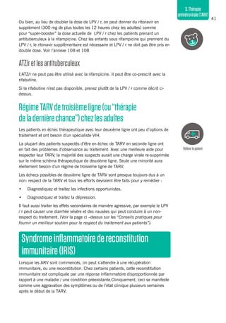 41
3.Thérapie
antirétrovirale(TARV)
Ou bien, au lieu de doubler la dose de LPV / r, on peut donner du ritonavir en
supplément (300 mg de plus toutes les 12 heures chez les adultes) comme
pour “super-booster” la dose actuelle de LPV / r chez les patients prenant un
antituberculeux à la rifampicine. Chez les enfants sous rifampicine qui prennent du
LPV / r, le ritonavir supplémentaire est nécessaire et LPV / r ne doit pas être pris en
double dose. Voir l’annexe 10B et 10B
ATZ/retlesantituberculeux
L’ATZ/r ne peut pas être utilisé avec la rifampicine. Il peut être co-prescrit avec la
rifabutine.
Si la rifabutine n’est pas disponible, prenez plutôt de la LPV / r comme décrit ci-
dessus.
RégimeTARVdetroisièmeligne(ou“thérapie
deladernièrechance”)chezlesadultes
Les patients en échec thérapeutique avec leur deuxième ligne ont peu d’options de
traitement et ont besoin d’un spécialiste VIH.
La plupart des patients suspectés d’être en échec de TARV en seconde ligne ont
en fait des problèmes d’observance au traitement. Avec une meilleure aide pour
respecter leur TARV, la majorité des suspects aurait une charge virale re-supprimée
sur le même schéma thérapeutique de deuxième ligne. Seule une minorité aura
réellement besoin d’un régime de troisième ligne de TARV.
Les échecs possibles de deuxième ligne de TARV sont presque toujours dus à un
non- respect de la TARV et tous les efforts devraient être faits pour y remédier :
•	 Diagnostiquez et traitez les infections opportunistes.
•	 Diagnostiquez et traitez la dépression.
Il faut aussi traiter les effets secondaires de manière agressive, par exemple le LPV
/ r peut causer une diarrhée sévère et des nausées qui peut conduire à un non-
respect du traitement. (Voir la page ci –dessus sur les “Conseils pratiques pour
fournir un meilleur soutien pour le respect du traitement aux patients”).
Syndromeinflammatoiredereconstitution
immunitaire(IRIS)
Lorsque les ARV sont commencés, on peut s’attendre à une récupération
immunitaire, ou une reconstitution. Chez certains patients, cette reconstitution
immunitaire est compliquée par une réponse inflammatoire disproportionnée par
rapport à une maladie / une condition préexistante.Cliniquement, ceci se manifeste
comme une aggravation des symptômes ou de l’état clinique plusieurs semaines
après le début de la TARV.
Référerlepatient
 