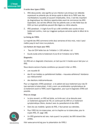 42
3.Thérapie
antirétrovirale(TARV)
Il existe deux types d’IRIS:
1.	 IRIS découvrante: cela signifie qu’une infection sub-clinique non détectée
auparavant se présente peu de temps après le début de la TARV avec des
manifestations nouvelles et souvent inhabituelles. Ainsi, il est très important
de diagnostiquer les infections opportunistes avant de commencer les ARV.
Cependant, ceci est très difficile chez les patients avec un très faible taux de
CD4 car leurs symptômes peuvent être légers ou même absents.
2. 	 IRIS paradoxal : il s’agit d’une IO qui a été contrôlée avec succès et sous
traitement continu, mais qui s’aggrave quelques semaines après le début de la
TARV.
Le timing de l’IRIS:
La majorité des IRIS commence entre deux semaines et trois mois, mais il peut
mettre jusqu’à neuf mois à se produire.
Les facteurs de risque pour IRIS:
•	 Taux de CD4 faible lors de l’initiation (<100 cellules / ul)
•	 Courte durée entre le traitement d’une IO et l’initiation de la TARV.
Diagnostic:
Un IRIS est un diagnostic d’exclusion; en tant que tel il n’existe aucun test pour un
IRIS.
Nous devons exclure d’autres conditions qui peuvent imiter un IRIS :
•	 une nouvelle IO
•	 des IO non traitées ou partiellement traitées – mauvaise adhérence? résistance
aux médicaments?
•	 des réactions médicamenteuses.
Pour un diagnostic d’IRIS paradoxal : si le patient est sous traitement pour des IO
(par exemple la tuberculose), il doit y avoir une amélioration symptomatique de
ce traitement avant la TARV, avant l’aggravation, pour que le diagnostic d’IRIS soit
possible.
Prise en charge
•	 Le plus souvent, un IRIS est faible, se limite seul, et se résoudra avec
un traitement approprié de l’IO, en continuant les ARV et un traitement
symptomatique (fièvre, douleur) avec du paracétamol et des AINS.
•	 Dans les cas modérés / graves de IRIS, il faut penser aux stéroïdes.
•	 Pour l’IRIS lié à la tuberculose, voir le chapitre sur la tuberculose; pour le
crypto IRIS, Cf. page 188.
•	 Un IRIS gravissime est rare; mais quand il se produit, les ARV doivent être
arrêtés.
(Voir www.samumsf.org pour la présentation de l’IRIS.)www.samumsf.org
 