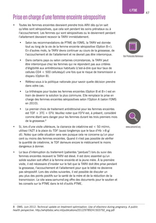 47
4.PTME
Priseencharged’unefemmeenceinteséropositive
•	 Toutes les femmes enceintes devraient prendre trois ARV dès qu’on sait
qu’elles sont séropositives, que cela soit pendant les soins prénataux ou à
l’accouchement. Les femmes qui sont séropositives ou le deviennent pendant
l’allaitement devraient recevoir la TARV immédiatement.
•	 Selon les recommandations de PTME de l’OMS, la TARV est donnée
tout au long de la vie de la femme enceinte séropositive (Option B+).
En d’autres mots, la TARV devra continuer au cours de la grossesse, de
l’accouchement et de l’allaitement et ne devrait pas être interrompue.
•	 Dans certains pays ou selon certaines circonstances, la TARV peut
être interrompue chez les femmes qui ne répondent pas aux critères
d’éligibilité aux antirétroviraux habituels (c’est-à-dire que leur taux de
cellules CD4 < 500 cellules/μl) une fois que le risque de transmission a
disparu (Option B).
•	 Référez-vous à la politique nationale pour savoir quelle décision prendre
dans votre cas.
•	 La trithérapie pour toutes les femmes enceintes (Option B et B+) est en
train de devenir la solution la plus commune. Elle remplace la prise en
charge des femmes enceintes séropositives selon l’Option A (selon l’OMS
en 2010).
•	 Le premier choix de traitement antirétroviral pour les femmes enceintes
est TDF + 3TC + EFV. Veuillez noter que l’EFV est, à présent, considéré
comme étant sans danger pour les femmes durant les trois premiers mois
de la grossesse.8
•	 Si, lors d’une visite ultérieure, la clairance de créatinine est < 50 ml/mn,
utilisez l’AZT à la place du TDF (aussi longtemps que le taux d’Hb >8 g/
dl). Notez que cette situation sera rare puisque cela ne concerne qu’un pour
cent ou moins des femmes enceintes. Quand il n’est pas possible de vérifier
la quantité de créatinine, le TDF demeure encore le médicament le moins
dangereux à donner.
•	 Le taux d’interruption du traitement (patientes “perdues”) lors du suivi des
femmes enceintes recevant la TARV est élevé. Il est donc essentiel qu’un
solide soutien soit offert à la femme enceinte et la jeune mère. À la première
visite, il est nécessaire d’insister sur le fait que la TARV doit être prise pendant
la grossesse, l’accouchement et l’allaitement pour que le bébé ne devienne
pas séropositif. Lors des visites suivantes, il est possible de discuter un
peu plus des points positifs sur la santé de la mère et de la réduction de la
transmission. Le site www.samumsf.org offre des documents pour le soutien et
les conseils sur la PTME dans le kit d’outils PTME.
8	 OMS. Juin 2012. Technical update on treatment optimisation: Use of efavirenz during pregnancy. A public
health perspective. http://whqlibdoc.who.int/publications/2012/9789241503792_eng.pdf
VoirProtocolesNationaux
www.samumsf.org
 
