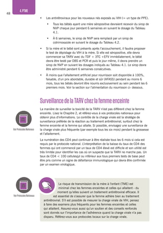 48
4.PTME
VoirProtocolesNationaux
VoirProtocolesNationaux
•	 Les antirétroviraux pour les nouveaux nés exposés au VIH (= un type de PPE).
•	 Tous les bébés ayant une mère séropositive devraient recevoir du sirop de
NVP chaque jour pendant 6 semaines en suivant le dosage du Tableau
4.1.
•	 À 6 semaines, le sirop de NVP sera remplacé par un sirop de
cotrimoxazole en suivant le dosage du Tableau 4.2.
•	 Si la mère et le bébé sont présents après l’accouchement, il faudra proposer
le test de dépistage du VIH à la mère. Si elle est séropositive, elle devra
commencer sa TARV avec du TDF + 3TC +EFV immédiatement, le bébé
devra être testé par DBS et PCR et puis le jour même, il devra prendre un
sirop de NVP en suivant les dosages indiqués au Tableau 4.1. Le sirop devra
être administré pendant 6 semaines consécutives.
•	 À moins que l’allaitement artificiel pour nourrisson soit disponible à 100%,
faisable, d’un prix abordable, durable et sûr (AFASS) pendant au moins 6
mois, tous les bébés devront être nourris exclusivement au sein pendant les 6
premiers mois. Voir la section sur l’alimentation du nourrisson ci- dessous.
Le risque de transmission de la mère à l’enfant (TME) est
minimal chez les femmes enceintes et celles qui allaitent - du
moment qu’elles suivent un traitement antirétroviral efficace. Il
est essentiel de s’assurer que la femme adhère bien au traitement
antirétroviral. S’il est possible de mesurer la charge virale de VIH, pensez
à faire des examens plus fréquents pour les femmes enceintes et celles
qui allaitent. Assurez-vous aussi qu’un soutien et des conseils renforcés
sont donnés sur l’importance de l’adhérence quand la charge virale n’a pas
disparu. Référez-vous aux protocoles locaux sur la charge virale.
SurveillancedelaTARVchezlafemmeenceinte
La manière de surveiller la toxicité de la TARV n’est pas différent chez la femme
enceinte. Lisez le Chapitre 2, et référez-vous à vos protocoles nationaux pour
obtenir plus d’informations. Le contrôle de la charge virale est la stratégie de
surveillance préférée de la réaction au traitement antirétroviral, surtout chez la
femme enceinte et la femme qui allaite. Si possible, envisagez une surveillance de
la charge virale plus fréquente (par exemple tous les six mois) pendant la grossesse
et l’allaitement.
La numération des CD4 peut continuer à être réalisée tous les 6 mois si cela est
requis par le protocole national. L’interprétation de la baisse du taux de CD4 des
femmes qui ont commencé par un taux de CD4 élevé est difficile et son utilité est
très limitée pour identifier les cas où on suspecte que la TARV ne marche pas. Un
taux de CD4 < 100 cellules/μl ou inférieur aux tous premiers tests de base peut
être pris comme un signe de défaillance immunologique qui devra être confirmée
par un examen virologique.
 