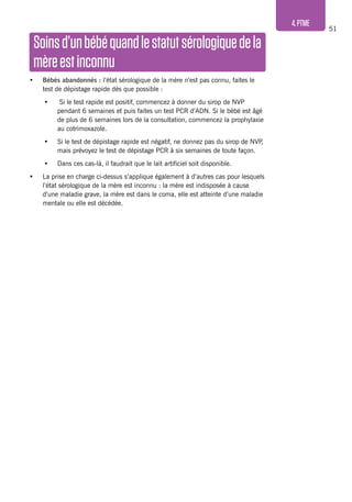 51
4.PTME
Soinsd’unbébéquandlestatutsérologiquedela
mèreestinconnu
•	 Bébés abandonnés : l’état sérologique de la mère n’est pas connu, faites le
test de dépistage rapide dès que possible :
•	 Si le test rapide est positif, commencez à donner du sirop de NVP
pendant 6 semaines et puis faites un test PCR d’ADN. Si le bébé est âgé
de plus de 6 semaines lors de la consultation, commencez la prophylaxie
au cotrimoxazole.
•	 Si le test de dépistage rapide est négatif, ne donnez pas du sirop de NVP,
mais prévoyez le test de dépistage PCR à six semaines de toute façon.
•	 Dans ces cas-là, il faudrait que le lait artificiel soit disponible.
•	 La prise en charge ci-dessus s’applique également à d’autres cas pour lesquels
l’état sérologique de la mère est inconnu : la mère est indisposée à cause
d’une maladie grave, la mère est dans le coma, elle est atteinte d’une maladie
mentale ou elle est décédée.
 