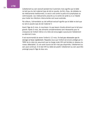 54
4.PTME
L’allaitement au sein exclusif pendant les 6 premiers mois signifie que le bébé
ne boit que du lait maternel (pas de lait en poudre, de thé, d’eau, de céréales ou
de médicaments traditionnels), le vaccin oral contre la polio et la prophylaxie au
cotrimoxazole. Les médicaments prescrits au le centre de santé ou à un hôpital
pour traiter les infections intercurrentes sont aussi autorisés.
Par ailleurs, l’alimentation au lait artificiel exclusif signifie que le bébé ne boit que
du lait en poudre (pas de lait maternel !)
Avant l’âge de 6 mois, le nourrisson n’a pas besoin d’autre aliment que le lait pour
grandir. Après 6 mois, des aliments complémentaires sont nécessaires pour la
croissance de l’enfant même si la mère est encouragée à poursuivre l’allaitement
au-delà de 6 mois.
Il est recommandé de sevrer l’enfant à 12 mois. Il n’est pas nécessaire que le
sevrage se fasse rapidement. Rappelez-vous que l’enfant est encore protégé par la
TARV de la mère (en assumant que la charge virale VIH soit tombée en dessous du
niveau détectable). Si une autre source de lait n’est pas disponible, l’allaitement au
sein peut continuer. Si le test VIH du bébé est positif, l’allaitement au sein peut être
prolongé jusqu’à l’âge de deux ans.
 