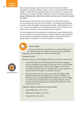 56
5.LeVIHchez
lesenfants
Avec un peu de pratique, vous trouverez que les soins donnés aux enfants
séropositifs ne sont pas si difficiles, même si ceux-ci ne sont pas juste des “petits
adultes”. La difficulté réside essentiellement dans leur évolution : à mesure qu’ils
grandissent, leurs besoins affectifs, intellectuels et sociaux changent alors que les
dosages médicamenteux doivent être ajustés en permanence en fonction du poids
de l’enfant.
N’oubliez pas de communiquer avec les enfants de la même façon que vous
communiqueriez avec ceux que vous connaissez : il est essentiel que les enfants
se sentent à l’aise. Des gestes simples peuvent compter : appeler l’enfant par son
nom, lui poser des questions sur son passe-temps favori ou son meilleur ami, et
l’inclure dans la discussion (et pas seulement parler au parent).
Pour les adolescents et les jeunes adultes, le soutien par les pairs devient de plus
en plus important. Il est essentiel d’avoir du personnel soignant sans préjudice et
qui tient compte des spécificités des besoins médicaux et psychosociaux de ce
groupe d’âge, afin d’assister à une bonne adhérence au traitement.
Enfants exposés
Ce terme est utilisé pour les enfants nés de mères infectées par le
VIH, lorsque le statut de l’enfant n’est pas encore connu. Des tests
diagnostics sont nécessaires pour déterminer le statut VIH.
Infectés par le VIH
Ce terme implique qu’un test définitif a été fait et a confirmé l’infection VIH.
•	 Un test PCR positif pour le VIH (détecte l’ADN viral) est le diagnostic
chez les nourrissons et les enfants de moins de 18 mois. Pour confirmer
un premier résultat positif au PCR, le fait de répéter un test VIH est
une pratique courante, soit par un autre test PCR, ou une mesure de la
charge virale VIH (consultez vos protocoles nationaux).
•	 Pour les enfants de plus de 18 mois, deux tests VIH rapides positifs
(détection d’anticorps) sont suffisants pour confirmer l’infection. Les
tests d’anticorps ne sont généralement pas utilisés avant 18 mois d’âge,
car l’enfant peut encore être porteur des anticorps maternels, et qu’il
n’est pas possible de distinguer avec certitude si les anticorps sont de
l’enfant ou de la mère.
Catégories d’âge pour adolescents et jeunes adultes:
•	 Jeunes adolescents: 10 à 14 ans
•	 Adolescents plus âgés: 15 à 19 ans
•	 Jeunes adultes: 20 à 24 ans
VoirProtocolesNationaux
 