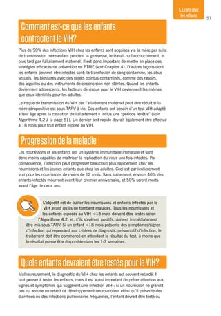 57
5.LeVIHchez
lesenfants
Commentest-cequelesenfants
contractentleVIH?
Plus de 90% des infections VIH chez les enfants sont acquises via la mère par suite
de transmission mère-enfant pendant la grossesse, le travail ou l’accouchement, et
plus tard par l’allaitement maternel. Il est donc important de mettre en place des
stratégies efficaces de prévention ou PTME (voir Chapitre 4). D’autres façons dont
les enfants peuvent être infectés sont: la transfusion de sang contaminé, les abus
sexuels, les blessures avec des objets pointus contaminés, comme des rasoirs,
des aiguilles ou des instruments de circoncision non-stériles. Quand les enfants
deviennent adolescents, les facteurs de risque pour le VIH deviennent les mêmes
que ceux identifiés pour les adultes.
Le risque de transmission du VIH par l’allaitement maternel peut être réduit si la
mère séropositive est sous TARV à vie. Ces enfants ont besoin d’un test VIH adapté
à leur âge après la cessation de l’allaitement y inclus une “période fenêtre” (voir
Algorithme 4.2 à la page 51). Un dernier test rapide devrait également être effectué
à 18 mois pour tout enfant exposé au VIH.
Progressiondelamaladie
Les nourrissons et les enfants ont un système immunitaire immature et sont
donc moins capables de maîtriser la réplication du virus une fois infectés. Par
conséquence, l’infection peut progresser beaucoup plus rapidement chez les
nourrissons et les jeunes enfants que chez les adultes. Ceci est particulièrement
vrai pour les nourrissons de moins de 12 mois. Sans traitement, environ 40% des
enfants infectés mourront avant leur premier anniversaire, et 50% seront morts
avant l’âge de deux ans.
L’objectif est de traiter les nourrissons et enfants infectés par le
VIH avant qu’ils ne tombent malades. Tous les nourrissons et
les enfants exposés au VIH <18 mois doivent être testés selon
l’Algorithme 4.2, et, s’ils s’avèrent positifs, doivent immédiatement
être mis sous TARV. Si un enfant <18 mois présente des symptômes/signes
d’infection qui répondent aux critères de diagnostic présomptif d’infection, le
traitement doit être commencé en attendant le résultat du test; à moins que
le résultat puisse être disponible dans les 1-2 semaines.
QuelsenfantsdevraientêtretestéspourleVIH?
Malheureusement, le diagnostic du VIH chez les enfants est souvent retardé. Il
faut penser à tester les enfants, mais il est aussi important de prêter attention aux
signes et symptômes qui suggèrent une infection VIH : si un nourrisson ne grandit
pas ou accuse un retard de développement neuro-moteur et/ou qu’il présente des
diarrhées ou des infections pulmonaires fréquentes, l’enfant devrait être testé ou
 