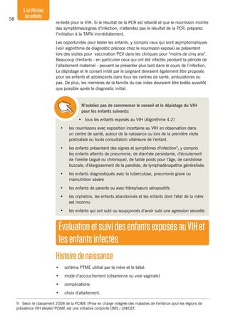 58
5.LeVIHchez
lesenfants
re-testé pour le VIH. Si le résultat de la PCR est retardé et que le nourrisson montre
des symptômes/signes d’infection, n’attendez pas le résultat de la PCR: préparez
l’initiation à la TARV immédiatement.
Les opportunités pour tester les enfants, y compris ceux qui sont asymptomatiques
(voir algorithme de diagnostic précoce chez le nourrisson exposé) se présentent
lors des visites pour vaccination PEV dans les cliniques pour “moins de cinq ans”.
Beaucoup d’enfants - en particulier ceux qui ont été infectés pendant la période de
l’allaitement maternel - peuvent se présenter plus tard dans le cours de l’infection.
Le dépistage et le conseil initié par le soignant devraient également être proposés
pour les enfants et adolescents dans tous les centres de santé, ambulatoires ou
pas. De plus, les membres de la famille du cas index devraient être testés aussitôt
que possible après le diagnostic initial.
N’oubliez pas de commencer le conseil et le dépistage du VIH
pour les enfants suivants:
• tous les enfants exposés au VIH (Algorithme 4.2)
•	 les nourrissons avec exposition incertaine au VIH en observation dans
un centre de santé, autour de la naissance ou lors de la première visite
postnatale ou toute consultation ultérieure de l’enfant.
•	 les enfants présentant des signes et symptômes d’infection9
, y compris
les enfants atteints de pneumonie, de diarrhée persistante, d’écoulement
de l’oreille (aiguë ou chronique), de faible poids pour l’âge, de candidose
buccale, d’élargissement de la parotide, de lymphadénopathie généralisée.
•	 les enfants diagnostiqués avec la tuberculose, pneumonie grave ou
malnutrition sévère
•	 les enfants de parents ou avec frères/sœurs séropositifs
•	 les orphelins, les enfants abandonnés et les enfants dont l’état de la mère
est inconnu
•	 les enfants qui ont subi ou soupçonnés d’avoir subi une agression sexuelle.
9	 Selon le classement 2008 de la PCIME (Prise en charge intégrée des maladies de l’enfance pour les régions de
prévalence VIH élevée) PCIME est une initiative conjointe OMS / UNICEF.
ÉvaluationetsuividesenfantsexposésauVIHet
lesenfantsinfectés
Histoiredenaissance
•	 schéma PTME utilisé par la mère et le bébé
•	 mode d’accouchement (césarienne ou voie vaginale)
•	 complications
•	 choix d’allaitement.
 