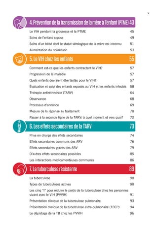 v
4.Préventiondelatransmissiondelamèreàl’enfant(PTME)	43
Le VIH pendant la grossesse et la PTME	 45
Soins de l’enfant expose	 49
Soins d’un bébé dont le statut sérologique de la mère est inconnu	 51
Alimentation du nourrisson	 53
5.LeVIHchezlesenfants	 55
Comment est-ce que les enfants contractent le VIH?	 57
Progression de la maladie	 57
Quels enfants devraient être testés pour le VIH?	 57
Évaluation et suivi des enfants exposés au VIH et les enfants infectés	 58
Thérapie antirétrovirale (TARV)	 64
Observance 	 68
Processus d’annonce	 69
Mesure de la réponse au traitement	 70
Passer à la seconde ligne de la TARV: à quel moment et vers quoi?	 72
6.LeseffetssecondairesdelaTARV	 73
Prise en charge des effets secondaires	 74
Effets secondaires communs des ARV 	 76
Effets secondaires graves des ARV	 79
D’autres effets secondaires possibles 	 85
Les interactions médicamenteuses communes	 86
7.Latuberculoserésistante	 89
La tuberculose	 90
Types de tuberculoses actives	 90
Les cinq “I” pour réduire le poids de la tuberculose chez les personnes
vivant avec le VIH (PVVIH)	 91
Présentation clinique de la tuberculose pulmonaire	 93
Présentation clinique de la tuberculose extra-pulmonaire (TBEP)	 94
Le dépistage de la TB chez les PVVIH	 96
 