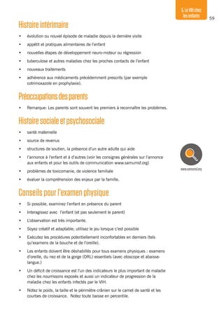 59
5.LeVIHchez
lesenfants
Histoireintérimaire
•	 évolution ou nouvel épisode de maladie depuis la dernière visite
•	 appétit et pratiques alimentaires de l’enfant
•	 nouvelles étapes de développement neuro-moteur ou régression
•	 tuberculose et autres maladies chez les proches contacts de l’enfant
•	 nouveaux traitements
•	 adhérence aux médicaments précédemment prescrits (par exemple
cotrimoxazole en prophylaxie).
Préoccupationsdesparents
•	 Remarque: Les parents sont souvent les premiers à reconnaître les problèmes.
Histoiresocialeetpsychosociale
•	 santé maternelle
•	 source de revenus
•	 structures de soutien, la présence d’un autre adulte qui aide
•	 l’annonce à l’enfant et à d’autres (voir les consignes générales sur l’annonce
aux enfants et pour les outils de communication www.samumsf.org)
•	 problèmes de toxicomanie, de violence familiale
•	 évaluer la compréhension des enjeux par la famille.
Conseils pour l’examen physique
•	 Si possible, examinez l’enfant en présence du parent
•	 Interagissez avec l’enfant (et pas seulement le parent)
•	 L’observation est très importante.
•	 Soyez créatif et adaptable; utilisez le jeu lorsque c’est possible
•	 Exécutez les procédures potentiellement inconfortables en derniers (tels
qu’examens de la bouche et de l’oreille).
•	 Les enfants doivent être déshabillés pour tous examens physiques : examens
d’oreille, du nez et de la gorge (ORL) essentiels (avec otoscope et abaisse-
langue.)
•	 Un déficit de croissance est l’un des indicateurs le plus important de maladie
chez les nourrissons exposés et aussi un indicateur de progression de la
maladie chez les enfants infectés par le VIH.
•	 Notez le poids, la taille et le périmètre crânien sur le carnet de santé et les
courbes de croissance. Notez toute baisse en percentile.
www.samumsf.org
 