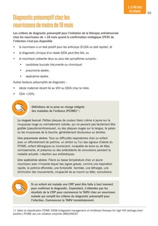 65
5.LeVIHchez
lesenfants
Diagnosticprésomptifchezles
nourrissonsdemoinsde18mois
Les critères de diagnostic présomptif pour l’initiation de la thérapie antirétrovirale
chez les nourrissons de <18 mois quand la confirmation virologique (PCR) de
l’infection n’est pas disponible
•	 le nourrisson a un test positif pour les anticorps (ELISA ou test rapide), et
•	 le diagnostic clinique d’un stade SIDA peut être fait, ou
•	 le nourrisson présente deux ou plus des symptômes suivants :
•	 candidose buccale (récurrente ou chronique)
•	 pneumonie sévère.
•	 septicémie sévère.
Autres facteurs présomptifs de diagnostic :
•	 décès maternel récent lié au VIH ou SIDA chez la mère.
•	 CD4 <20%.
Le muguet buccal: Petites plaques de couleur blanc crème à jaune sur la
muqueuse rouge ou normalement colorée, qui ne peuvent pas facilement être
grattée (pseudomembraneuse), ou des plaques rouges sur la langue, le palais
ou les muqueuses de la bouche, généralement douloureux ou tendres.
Une pneumonie sévère: Toux ou difficultés respiratoires chez un enfant
avec un effondrement de poitrine, un stridor ou l’un des signaux d’alerte du
PCIME; enfant léthargique ou inconscient, incapable de boire ou de téter,
vomissements, et présence ou des antécédents de convulsions pendant la
maladie actuelle +réaction aux antibiotiques.
Une septicémie sévère: Fièvre ou basse température chez un jeune
nourrisson avec n’importe lequel des signes graves, comme une respiration
rapide, la poitrine effondrée, une fontanelle bombée, une léthargie, une
diminution des mouvements, incapacité de se nourrir ou téter, convulsions.
11	Selon la classification PCIME 2008 (Integrated management of childhood illnesses for high HIV settings:chart
booklet.) PCIME est une initiative conjointe OMS/UNICEF.
Définitions de la prise en charge intégrée
des maladies de l’enfance (PCIME)11
:
Si un enfant est malade une CRP peut être faite à tout moment
pour confirmer le diagnostic. Cependant, n’attendez pas les
résultats de la CRP pour commencer la TARV chez un nourrisson
malade qui remplit les critères du diagnostic présomptif pour
l’infection. Commencez la TARV immédiatement.
 