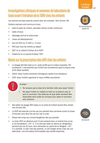 67
5.LeVIHchez
lesenfants
Investigationscliniquesetexamensdelaboratoirede
baseavantl’initiationdelaTARVchezlesenfants
Les examens de base prescrits varient selon les contextes. (Voir Annexe 7B)
Certains examens sont communs à tous:
•	 taille et poids de l’enfant, périmètre crânien et état nutritionnel
•	 stade clinique
•	 dépistage actif de la tuberculose
•	 niveau de développement
•	 taux de CD4 (ou % CD4 si <5 ans)
•	 NFS pour tous les enfants au départ
•	 GOT (si on prévoit d’utiliser de la NVP)
•	 Créatinine (si on prévoit d’utiliser TDF)
NotessurlaprescriptiondesARVchezlesenfants
•	 Le dosage doit être basé sur le poids plutôt que la surface corporelle. Par
conséquent, il est essentiel que l’enfant soit correctement pesé à chaque visite
et les doses ajustées.
•	 SOUS- doser l’enfant entraînera l’émergence rapide d’une résistance.
•	 SUR- doser l’enfant augmente le risque d’effets secondaires.
A éviter !
•	 Ne recopiez pas la dose de la dernière visite sans peser l’enfant
•	 Ne pesez l’enfant en mettant la mère sur la balance avec et
sans le nourrisson. Des balances de type Salter devraient être
disponibles dans toutes les cliniques pour peser le nourrisson
avec précision.
•	 Des tables de dosage ARV basés sur le poids de l’enfant doivent être utilisés
(voir Annexe 5B).
•	 La NVP est prescrite une fois par jour pendant deux semaines durant la phase
d’induction puis deux fois par jour par la suite
•	 Passez des sirops aux comprimés/gélules dès que possible.
•	 Le sirop LPV/r se dénature sauf s’il est conservé dans un endroit frais et sec
à une température <25 ° C. Il ne doit pas rester en dehors du réfrigérateur
pendant plus de 42 jours, donc demandez au parent de le réfrigérer <25 °
C si possible. Si cela n’est pas possible, un pot d’argile rempli d’eau est une
alternative. Une formulation thermostable sera bientôt disponible.
VoirAnnexe5B
VoirProtocolesNationaux
(Appendix7B)
 