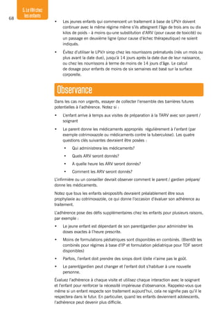 68
5.LeVIHchez
lesenfants
•	 Les jeunes enfants qui commencent un traitement à base de LPV/r doivent
continuer avec le même régime même s’ils atteignent l’âge de trois ans ou dix
kilos de poids - à moins qu›une substitution d’ARV (pour cause de toxicité) ou
un passage en deuxième ligne (pour cause d’échec thérapeutique) ne soient
indiqués.
•	 Évitez d’utiliser le LPV/r sirop chez les nourrissons prématurés (nés un mois ou
plus avant la date due), jusqu’à 14 jours après la date due de leur naissance,
ou chez les nourrissons à terme de moins de 14 jours d’âge. Le calcul
de dosage pour enfants de moins de six semaines est basé sur la surface
corporelle.
Observance
Dans les cas non urgents, essayer de collecter l’ensemble des barrières futures
potentielles à l’adhérence. Notez si :
•	 L’enfant arrive à temps aux visites de préparation à la TARV avec son parent /
soignant
•	 Le parent donne les médicaments appropriés régulièrement à l’enfant (par
exemple cotrimoxazole ou médicaments contre la tuberculose). Les quatre
questions clés suivantes devraient être posées :
•	 Qui administrera les médicaments?
•	 Quels ARV seront donnés?
•	 A quelle heure les ARV seront donnés?
•	 Comment les ARV seront donnés?
L’infirmière ou un conseiller devrait observer comment le parent / gardien prépare/
donne les médicaments.
Notez que tous les enfants séropositifs devraient préalablement être sous
prophylaxie au cotrimoxazole, ce qui donne l’occasion d’évaluer son adhérence au
traitement.
L’adhérence pose des défis supplémentaires chez les enfants pour plusieurs raisons,
par exemple :
•	 Le jeune enfant est dépendant de son parent/gardien pour administrer les
doses exactes à l’heure prescrite.
•	 Moins de formulations pédiatriques sont disponibles en combinés. (Bientôt les
combinés pour régimes à base d’IP et formulation pédiatrique pour TDF seront
disponibles)
•	 Parfois, l’enfant doit prendre des sirops dont il/elle n’aime pas le goût.
•	 Le parent/gardien peut changer et l’enfant doit s’habituer à une nouvelle
personne.
Évaluez l’adhérence à chaque visite et utilisez chaque interaction avec le soignant
et l’enfant pour renforcer la nécessité impérieuse d’observance. Rappelez-vous que
même si un enfant respecte son traitement aujourd’hui, cela ne signifie pas qu’il le
respectera dans le futur. En particulier, quand les enfants deviennent adolescents,
l’adhérence peut devenir plus difficile.
 