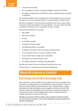 70
5.LeVIHchez
lesenfants
•	 C’est leur droit de savoir.
•	 S’ils connaissent leur statut, ils peuvent protéger les autres de l’infection.
•	 Connaître son statut permet à l’enfant d’en parler ouvertement avec les parents
ou soignants.
Les infirmières médecins et les conseillers ont un rôle important à jouer pour aider
les parents au cours du processus d’annonce, qui peut prendre un certain temps.
Démarrez le processus12
d’annonce dès que possible; au plus tard, quand l’enfant
commence à poser des questions. Plus vous attendez, plus vous risquez de perdre
la confiance de l’enfant et plus il sera difficile de briser le silence.
Donnez des informations sur ces sujets :
•	 être malade
•	 aller chez le médecin
•	 le corps
•	 la circulation sanguine
•	 les germes et tomber malade
•	 nos défenses (système immunitaire)
•	 le système immunitaire a besoin de l’appui de médicaments
•	 le virus spécifique (nom du virus et la maladie: le VIH)
•	 le taux de CD4 (et/ou charge virale si disponible)
•	 transmission et non-transmission du VIH
•	 les relations sexuelles et l’utilisation des préservatifs.
Discutez avec l’enfant chez qui le processus d’annonce est en cours.
Finissez toujours le processus d’annonce avant l’adolescence.
Mesuredelaréponseautraitement
Suiviclinique,tauxdeCD4etdelachargevirale
Nous mesurons le succès des ARV chez les enfants comme chez les adultes. Chez
les enfants, on assiste souvent à une amélioration clinique très rapide. L’enfant va
prendre du poids et il/elle se sentira beaucoup mieux. Habituellement, le parent
remarquera une nette amélioration dans les progrès de l’enfant une fois la TARV
démarré. Souvent, le parent/gardien sera le premier à vous dire que l’enfant joue
maintenant, qu’il/elle n’est plus régulièrement malade, et exécute des taches
qu’elle/il n’était pas en mesure de faire avant.
N’oubliez pas de peser l’enfant à chaque visite et pointez le poids de l’enfant
sur une courbe de croissance. C’est l’un des indicateurs les plus sensibles de la
réussite du traitement.
12	 Soutien du patient pour les enfants infectés par le VIH, MSF. 2008.
 