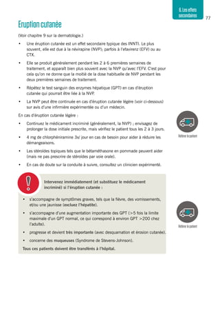 77
6.Leseffets
secondaires
Eruptioncutanée
(Voir chapitre 9 sur la dermatologie.)
•	 Une éruption cutanée est un effet secondaire typique des INNTI. Le plus
souvent, elle est due à la névirapine (NVP); parfois à l’efavirenz (EFV) ou au
CTX.
•	 Elle se produit généralement pendant les 2 à 6 premières semaines de
traitement, et apparaît bien plus souvent avec la NVP qu’avec l’EFV. C’est pour
cela qu’on ne donne que la moitié de la dose habituelle de NVP pendant les
deux premières semaines de traitement.
•	 Répétez le test sanguin des enzymes hépatique (GPT) en cas d’éruption
cutanée qui pourrait être liée à la NVP.
•	 La NVP peut être continuée en cas d’éruption cutanée légère (voir ci-dessous)
sur avis d’une infirmière expérimentée ou d’un médecin.
En cas d’éruption cutanée légère :
•	 Continuez le médicament incriminé (généralement, la NVP) ; envisagez de
prolonger la dose initiale prescrite, mais vérifiez le patient tous les 2 à 3 jours.
•	 4 mg de chlorphéniramine 3x/ jour en cas de besoin pour aider à réduire les
démangeaisons.
•	 Les stéroïdes topiques tels que le bétaméthasone en pommade peuvent aider
(mais ne pas prescrire de stéroïdes par voie orale).
•	 En cas de doute sur la conduite à suivre, consultez un clinicien expérimenté.
Référerlepatient
Référerlepatient
Intervenez immédiatement (et substituez le médicament
incriminé) si l’éruption cutanée :
•	 s’accompagne de symptômes graves, tels que la fièvre, des vomissements,
et/ou une jaunisse (excluez l’hépatite).
•	 s’accompagne d’une augmentation importante des GPT (>5 fois la limite
maximale d’un GPT normal, ce qui correspond à environ GPT >200 chez
l’adulte).
•	 progresse et devient très importante (avec desquamation et érosion cutanée).
•	 concerne des muqueuses (Syndrome de Stevens-Johnson).
Tous ces patients doivent être transférés à l’hôpital.
 