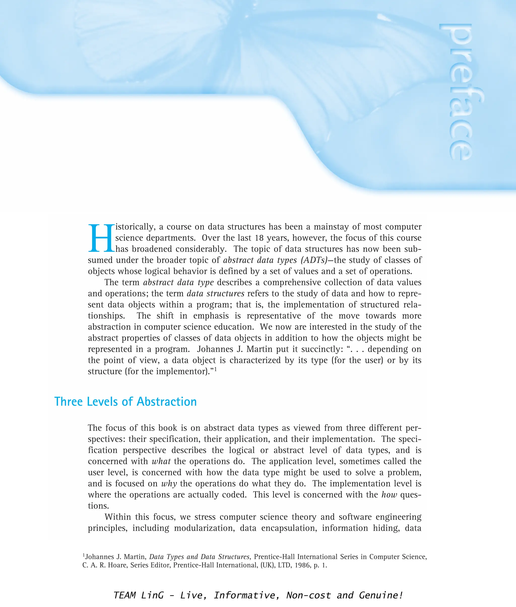H
istorically, a course on data structures has been a mainstay of most computer
science departments. Over the last 18 years, however, the focus of this course
has broadened considerably. The topic of data structures has now been sub-
sumed under the broader topic of abstract data types (ADTs)—the study of classes of
objects whose logical behavior is defined by a set of values and a set of operations.
The term abstract data type describes a comprehensive collection of data values
and operations; the term data structures refers to the study of data and how to repre-
sent data objects within a program; that is, the implementation of structured rela-
tionships. The shift in emphasis is representative of the move towards more
abstraction in computer science education. We now are interested in the study of the
abstract properties of classes of data objects in addition to how the objects might be
represented in a program. Johannes J. Martin put it succinctly: “. . . depending on
the point of view, a data object is characterized by its type (for the user) or by its
structure (for the implementor).”1
Three Levels of Abstraction
The focus of this book is on abstract data types as viewed from three different per-
spectives: their specification, their application, and their implementation. The speci-
fication perspective describes the logical or abstract level of data types, and is
concerned with what the operations do. The application level, sometimes called the
user level, is concerned with how the data type might be used to solve a problem,
and is focused on why the operations do what they do. The implementation level is
where the operations are actually coded. This level is concerned with the how ques-
tions.
Within this focus, we stress computer science theory and software engineering
principles, including modularization, data encapsulation, information hiding, data
1Johannes J. Martin, Data Types and Data Structures, Prentice-Hall International Series in Computer Science,
C. A. R. Hoare, Series Editor, Prentice-Hall International, (UK), LTD, 1986, p. 1.
TEAM LinG - Live, Informative, Non-cost and Genuine!
 