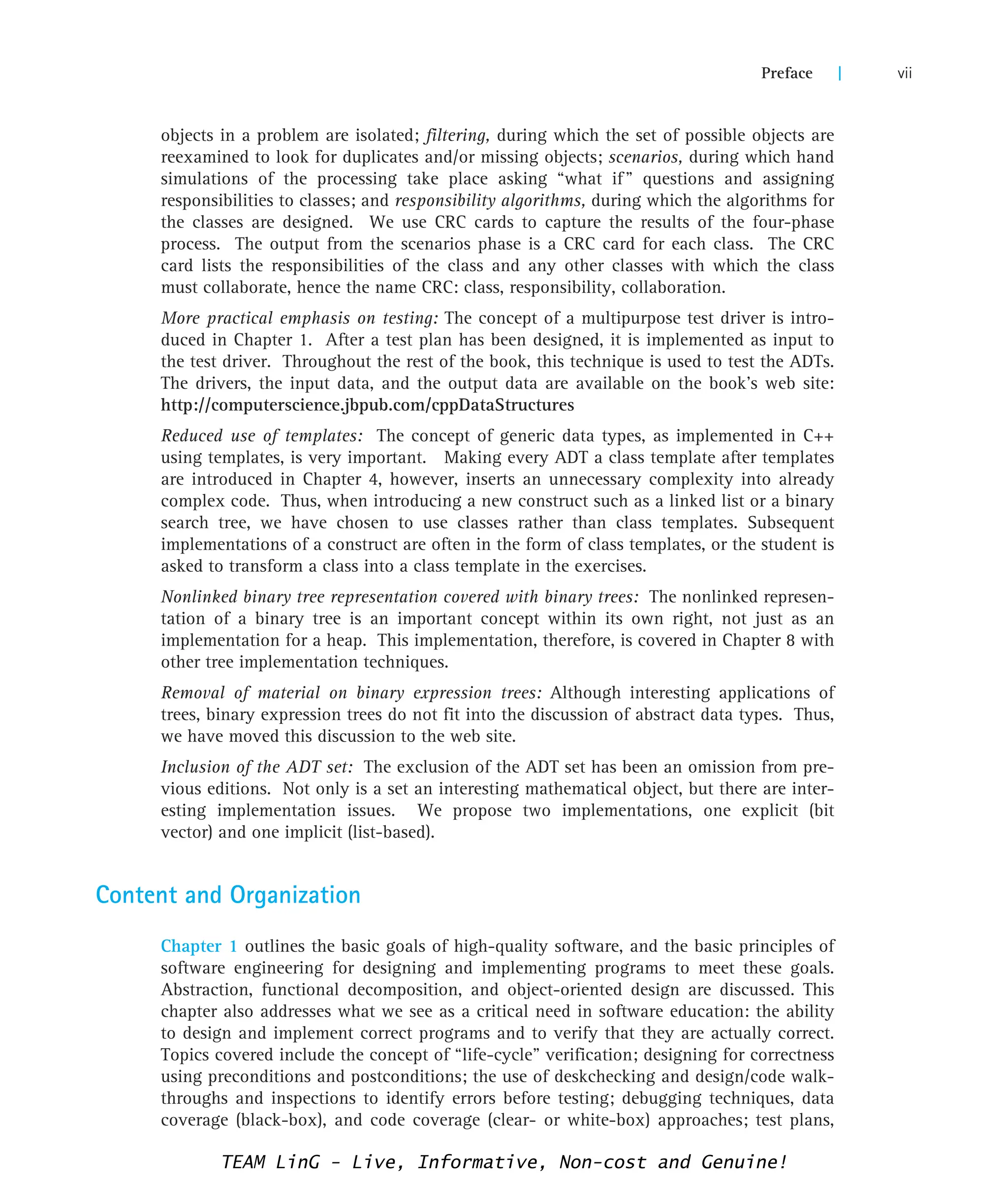 objects in a problem are isolated; filtering, during which the set of possible objects are
reexamined to look for duplicates and/or missing objects; scenarios, during which hand
simulations of the processing take place asking “what if” questions and assigning
responsibilities to classes; and responsibility algorithms, during which the algorithms for
the classes are designed. We use CRC cards to capture the results of the four-phase
process. The output from the scenarios phase is a CRC card for each class. The CRC
card lists the responsibilities of the class and any other classes with which the class
must collaborate, hence the name CRC: class, responsibility, collaboration.
More practical emphasis on testing: The concept of a multipurpose test driver is intro-
duced in Chapter 1. After a test plan has been designed, it is implemented as input to
the test driver. Throughout the rest of the book, this technique is used to test the ADTs.
The drivers, the input data, and the output data are available on the book’s web site:
http://computerscience.jbpub.com/cppDataStructures
Reduced use of templates: The concept of generic data types, as implemented in C++
using templates, is very important. Making every ADT a class template after templates
are introduced in Chapter 4, however, inserts an unnecessary complexity into already
complex code. Thus, when introducing a new construct such as a linked list or a binary
search tree, we have chosen to use classes rather than class templates. Subsequent
implementations of a construct are often in the form of class templates, or the student is
asked to transform a class into a class template in the exercises.
Nonlinked binary tree representation covered with binary trees: The nonlinked represen-
tation of a binary tree is an important concept within its own right, not just as an
implementation for a heap. This implementation, therefore, is covered in Chapter 8 with
other tree implementation techniques.
Removal of material on binary expression trees: Although interesting applications of
trees, binary expression trees do not fit into the discussion of abstract data types. Thus,
we have moved this discussion to the web site.
Inclusion of the ADT set: The exclusion of the ADT set has been an omission from pre-
vious editions. Not only is a set an interesting mathematical object, but there are inter-
esting implementation issues. We propose two implementations, one explicit (bit
vector) and one implicit (list-based).
Content and Organization
Chapter 1 outlines the basic goals of high-quality software, and the basic principles of
software engineering for designing and implementing programs to meet these goals.
Abstraction, functional decomposition, and object-oriented design are discussed. This
chapter also addresses what we see as a critical need in software education: the ability
to design and implement correct programs and to verify that they are actually correct.
Topics covered include the concept of “life-cycle” verification; designing for correctness
using preconditions and postconditions; the use of deskchecking and design/code walk-
throughs and inspections to identify errors before testing; debugging techniques, data
coverage (black-box), and code coverage (clear- or white-box) approaches; test plans,
Preface | vii
TEAM LinG - Live, Informative, Non-cost and Genuine!
 