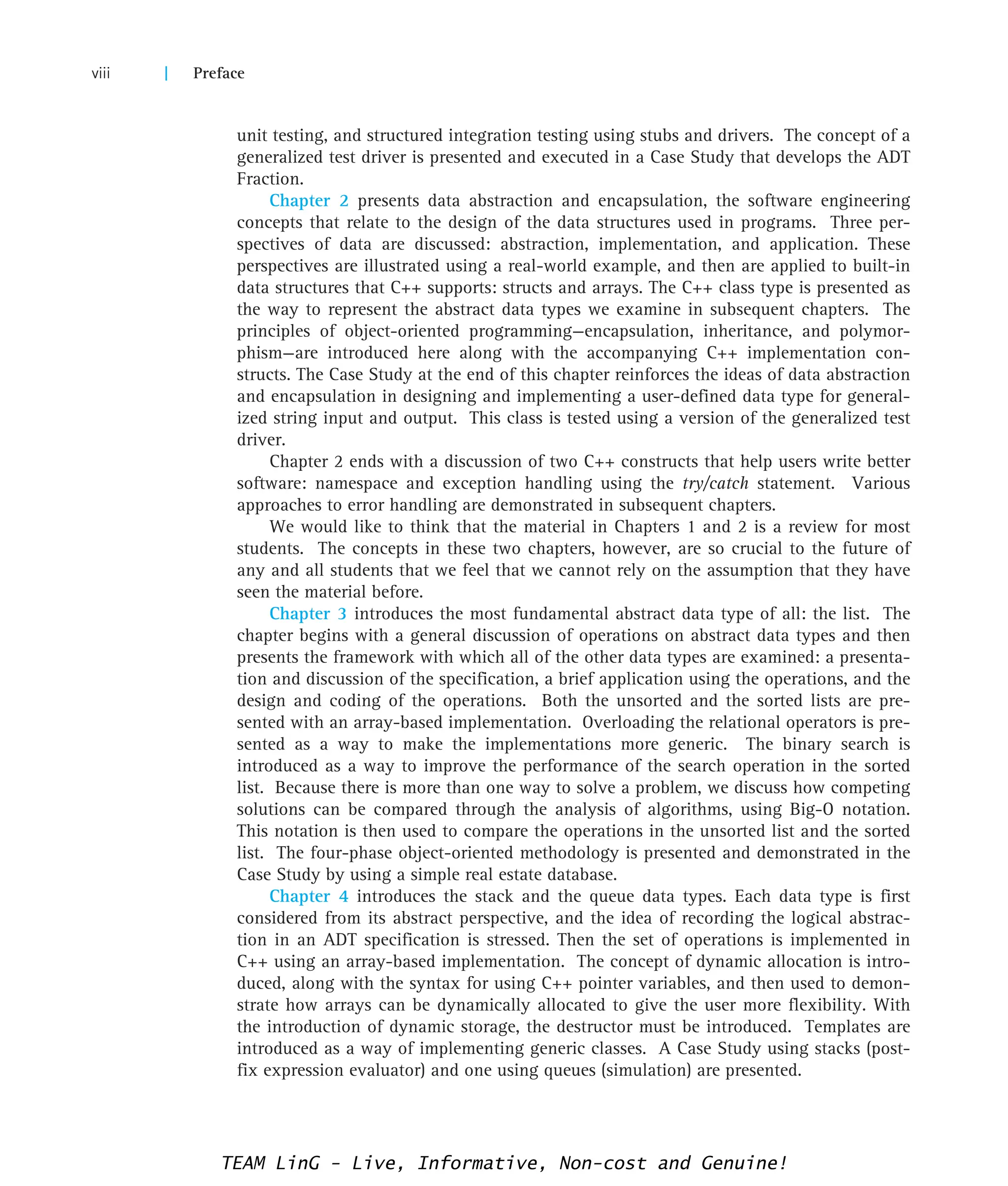 unit testing, and structured integration testing using stubs and drivers. The concept of a
generalized test driver is presented and executed in a Case Study that develops the ADT
Fraction.
Chapter 2 presents data abstraction and encapsulation, the software engineering
concepts that relate to the design of the data structures used in programs. Three per-
spectives of data are discussed: abstraction, implementation, and application. These
perspectives are illustrated using a real-world example, and then are applied to built-in
data structures that C++ supports: structs and arrays. The C++ class type is presented as
the way to represent the abstract data types we examine in subsequent chapters. The
principles of object-oriented programming—encapsulation, inheritance, and polymor-
phism—are introduced here along with the accompanying C++ implementation con-
structs. The Case Study at the end of this chapter reinforces the ideas of data abstraction
and encapsulation in designing and implementing a user-defined data type for general-
ized string input and output. This class is tested using a version of the generalized test
driver.
Chapter 2 ends with a discussion of two C++ constructs that help users write better
software: namespace and exception handling using the try/catch statement. Various
approaches to error handling are demonstrated in subsequent chapters.
We would like to think that the material in Chapters 1 and 2 is a review for most
students. The concepts in these two chapters, however, are so crucial to the future of
any and all students that we feel that we cannot rely on the assumption that they have
seen the material before.
Chapter 3 introduces the most fundamental abstract data type of all: the list. The
chapter begins with a general discussion of operations on abstract data types and then
presents the framework with which all of the other data types are examined: a presenta-
tion and discussion of the specification, a brief application using the operations, and the
design and coding of the operations. Both the unsorted and the sorted lists are pre-
sented with an array-based implementation. Overloading the relational operators is pre-
sented as a way to make the implementations more generic. The binary search is
introduced as a way to improve the performance of the search operation in the sorted
list. Because there is more than one way to solve a problem, we discuss how competing
solutions can be compared through the analysis of algorithms, using Big-O notation.
This notation is then used to compare the operations in the unsorted list and the sorted
list. The four-phase object-oriented methodology is presented and demonstrated in the
Case Study by using a simple real estate database.
Chapter 4 introduces the stack and the queue data types. Each data type is first
considered from its abstract perspective, and the idea of recording the logical abstrac-
tion in an ADT specification is stressed. Then the set of operations is implemented in
C++ using an array-based implementation. The concept of dynamic allocation is intro-
duced, along with the syntax for using C++ pointer variables, and then used to demon-
strate how arrays can be dynamically allocated to give the user more flexibility. With
the introduction of dynamic storage, the destructor must be introduced. Templates are
introduced as a way of implementing generic classes. A Case Study using stacks (post-
fix expression evaluator) and one using queues (simulation) are presented.
viii | Preface
TEAM LinG - Live, Informative, Non-cost and Genuine!
 
