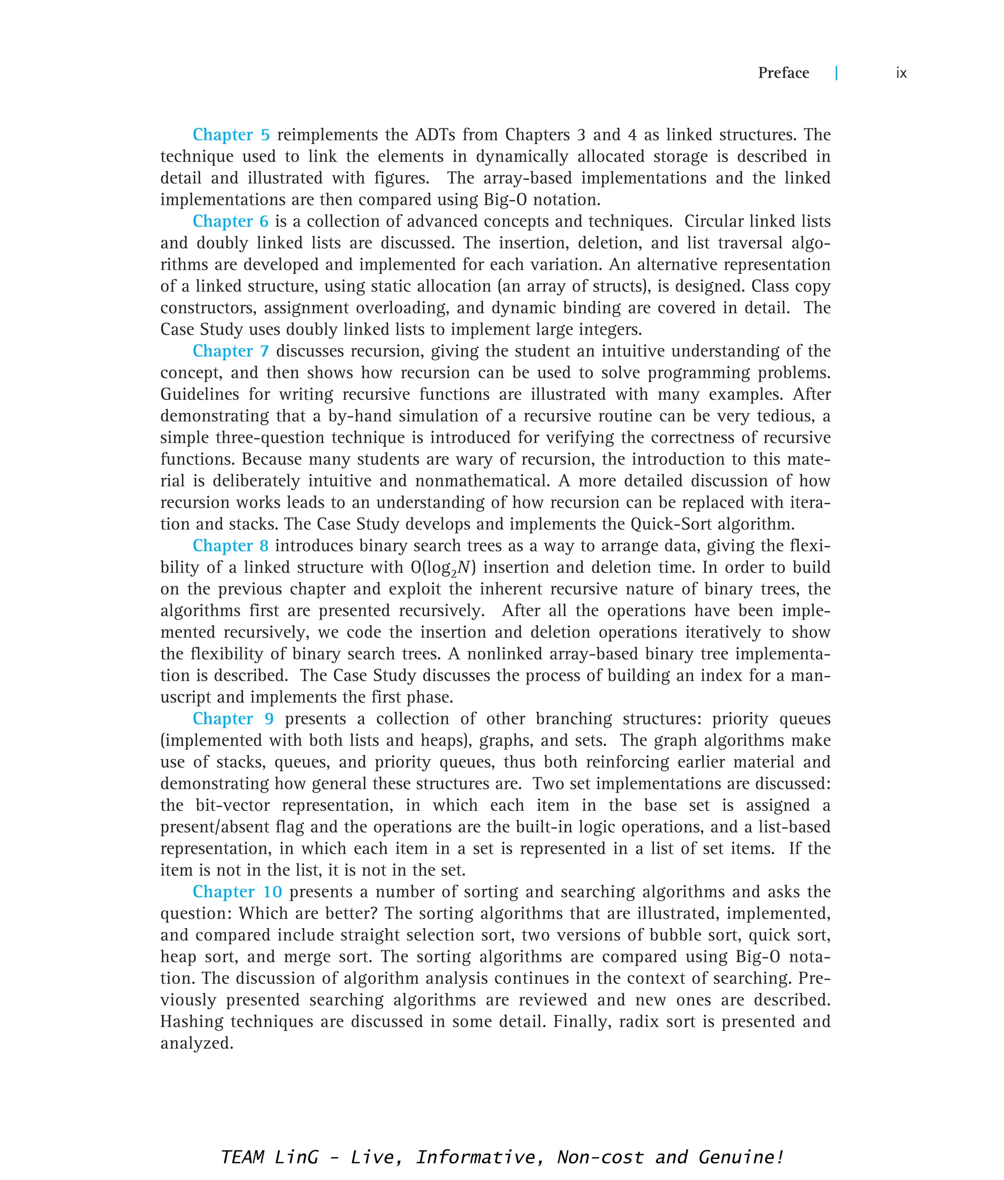 Chapter 5 reimplements the ADTs from Chapters 3 and 4 as linked structures. The
technique used to link the elements in dynamically allocated storage is described in
detail and illustrated with figures. The array-based implementations and the linked
implementations are then compared using Big-O notation.
Chapter 6 is a collection of advanced concepts and techniques. Circular linked lists
and doubly linked lists are discussed. The insertion, deletion, and list traversal algo-
rithms are developed and implemented for each variation. An alternative representation
of a linked structure, using static allocation (an array of structs), is designed. Class copy
constructors, assignment overloading, and dynamic binding are covered in detail. The
Case Study uses doubly linked lists to implement large integers.
Chapter 7 discusses recursion, giving the student an intuitive understanding of the
concept, and then shows how recursion can be used to solve programming problems.
Guidelines for writing recursive functions are illustrated with many examples. After
demonstrating that a by-hand simulation of a recursive routine can be very tedious, a
simple three-question technique is introduced for verifying the correctness of recursive
functions. Because many students are wary of recursion, the introduction to this mate-
rial is deliberately intuitive and nonmathematical. A more detailed discussion of how
recursion works leads to an understanding of how recursion can be replaced with itera-
tion and stacks. The Case Study develops and implements the Quick-Sort algorithm.
Chapter 8 introduces binary search trees as a way to arrange data, giving the flexi-
bility of a linked structure with O(log2N) insertion and deletion time. In order to build
on the previous chapter and exploit the inherent recursive nature of binary trees, the
algorithms first are presented recursively. After all the operations have been imple-
mented recursively, we code the insertion and deletion operations iteratively to show
the flexibility of binary search trees. A nonlinked array-based binary tree implementa-
tion is described. The Case Study discusses the process of building an index for a man-
uscript and implements the first phase.
Chapter 9 presents a collection of other branching structures: priority queues
(implemented with both lists and heaps), graphs, and sets. The graph algorithms make
use of stacks, queues, and priority queues, thus both reinforcing earlier material and
demonstrating how general these structures are. Two set implementations are discussed:
the bit-vector representation, in which each item in the base set is assigned a
present/absent flag and the operations are the built-in logic operations, and a list-based
representation, in which each item in a set is represented in a list of set items. If the
item is not in the list, it is not in the set.
Chapter 10 presents a number of sorting and searching algorithms and asks the
question: Which are better? The sorting algorithms that are illustrated, implemented,
and compared include straight selection sort, two versions of bubble sort, quick sort,
heap sort, and merge sort. The sorting algorithms are compared using Big-O nota-
tion. The discussion of algorithm analysis continues in the context of searching. Pre-
viously presented searching algorithms are reviewed and new ones are described.
Hashing techniques are discussed in some detail. Finally, radix sort is presented and
analyzed.
Preface | ix
TEAM LinG - Live, Informative, Non-cost and Genuine!
 