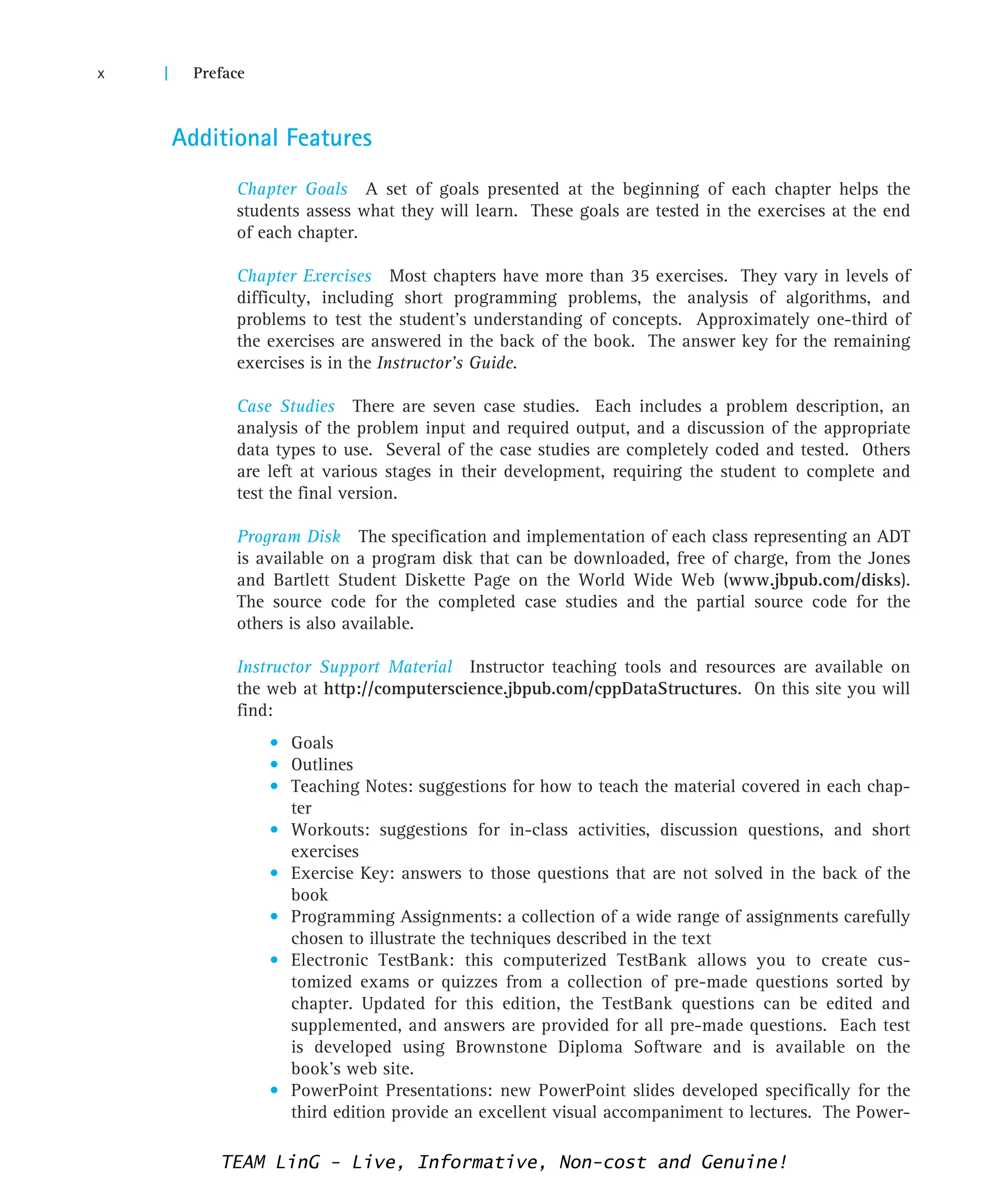 Additional Features
Chapter Goals A set of goals presented at the beginning of each chapter helps the
students assess what they will learn. These goals are tested in the exercises at the end
of each chapter.
Chapter Exercises Most chapters have more than 35 exercises. They vary in levels of
difficulty, including short programming problems, the analysis of algorithms, and
problems to test the student’s understanding of concepts. Approximately one-third of
the exercises are answered in the back of the book. The answer key for the remaining
exercises is in the Instructor’s Guide.
Case Studies There are seven case studies. Each includes a problem description, an
analysis of the problem input and required output, and a discussion of the appropriate
data types to use. Several of the case studies are completely coded and tested. Others
are left at various stages in their development, requiring the student to complete and
test the final version.
Program Disk The specification and implementation of each class representing an ADT
is available on a program disk that can be downloaded, free of charge, from the Jones
and Bartlett Student Diskette Page on the World Wide Web (www.jbpub.com/disks).
The source code for the completed case studies and the partial source code for the
others is also available.
Instructor Support Material Instructor teaching tools and resources are available on
the web at http://computerscience.jbpub.com/cppDataStructures. On this site you will
find:
• Goals
• Outlines
• Teaching Notes: suggestions for how to teach the material covered in each chap-
ter
• Workouts: suggestions for in-class activities, discussion questions, and short
exercises
• Exercise Key: answers to those questions that are not solved in the back of the
book
• Programming Assignments: a collection of a wide range of assignments carefully
chosen to illustrate the techniques described in the text
• Electronic TestBank: this computerized TestBank allows you to create cus-
tomized exams or quizzes from a collection of pre-made questions sorted by
chapter. Updated for this edition, the TestBank questions can be edited and
supplemented, and answers are provided for all pre-made questions. Each test
is developed using Brownstone Diploma Software and is available on the
book’s web site.
• PowerPoint Presentations: new PowerPoint slides developed specifically for the
third edition provide an excellent visual accompaniment to lectures. The Power-
x | Preface
TEAM LinG - Live, Informative, Non-cost and Genuine!
 
