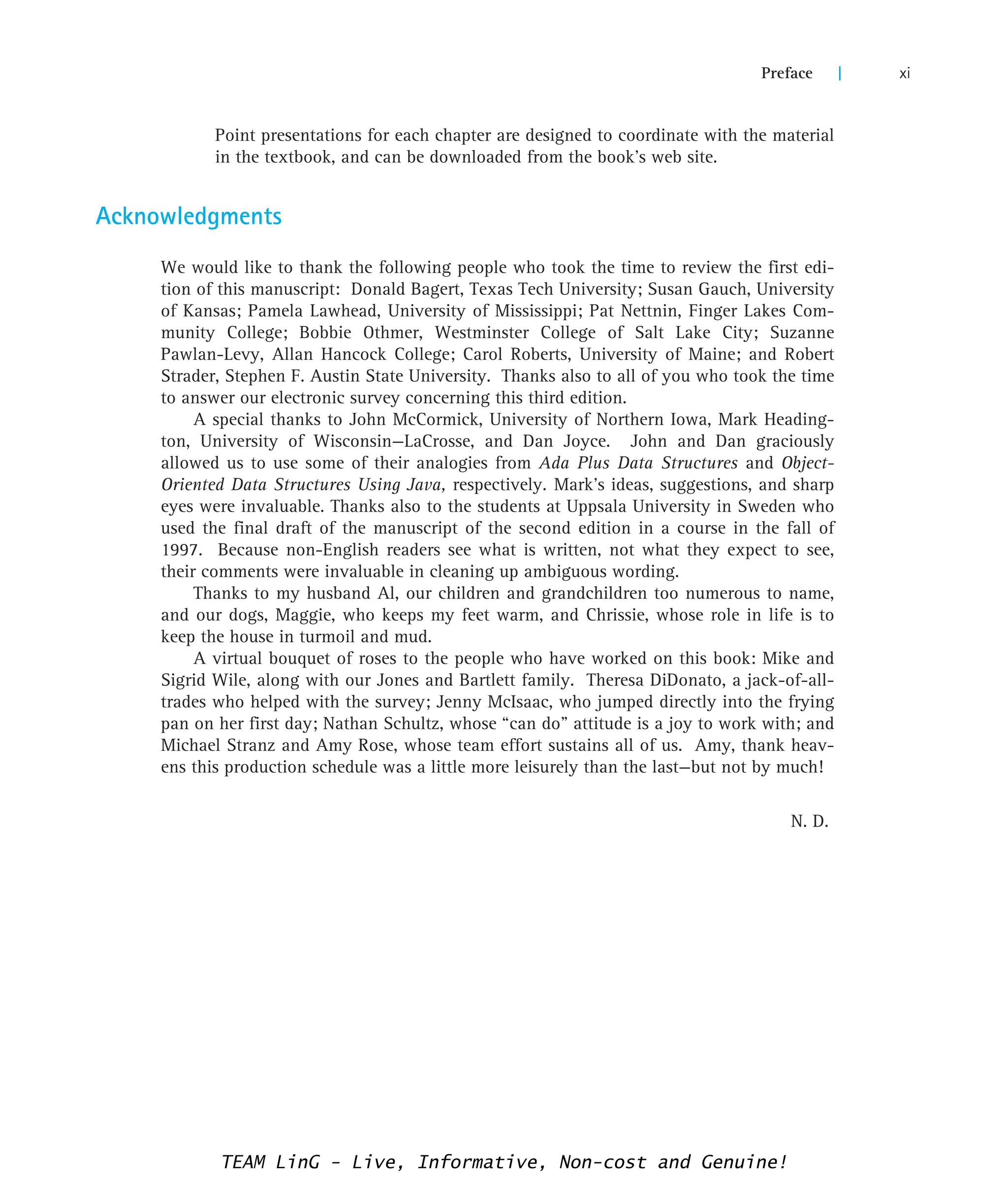 Point presentations for each chapter are designed to coordinate with the material
in the textbook, and can be downloaded from the book’s web site.
Acknowledgments
We would like to thank the following people who took the time to review the first edi-
tion of this manuscript: Donald Bagert, Texas Tech University; Susan Gauch, University
of Kansas; Pamela Lawhead, University of Mississippi; Pat Nettnin, Finger Lakes Com-
munity College; Bobbie Othmer, Westminster College of Salt Lake City; Suzanne
Pawlan-Levy, Allan Hancock College; Carol Roberts, University of Maine; and Robert
Strader, Stephen F. Austin State University. Thanks also to all of you who took the time
to answer our electronic survey concerning this third edition.
A special thanks to John McCormick, University of Northern Iowa, Mark Heading-
ton, University of Wisconsin—LaCrosse, and Dan Joyce. John and Dan graciously
allowed us to use some of their analogies from Ada Plus Data Structures and Object-
Oriented Data Structures Using Java, respectively. Mark’s ideas, suggestions, and sharp
eyes were invaluable. Thanks also to the students at Uppsala University in Sweden who
used the final draft of the manuscript of the second edition in a course in the fall of
1997. Because non-English readers see what is written, not what they expect to see,
their comments were invaluable in cleaning up ambiguous wording.
Thanks to my husband Al, our children and grandchildren too numerous to name,
and our dogs, Maggie, who keeps my feet warm, and Chrissie, whose role in life is to
keep the house in turmoil and mud.
A virtual bouquet of roses to the people who have worked on this book: Mike and
Sigrid Wile, along with our Jones and Bartlett family. Theresa DiDonato, a jack-of-all-
trades who helped with the survey; Jenny McIsaac, who jumped directly into the frying
pan on her first day; Nathan Schultz, whose “can do” attitude is a joy to work with; and
Michael Stranz and Amy Rose, whose team effort sustains all of us. Amy, thank heav-
ens this production schedule was a little more leisurely than the last—but not by much!
N. D.
Preface | xi
TEAM LinG - Live, Informative, Non-cost and Genuine!
 