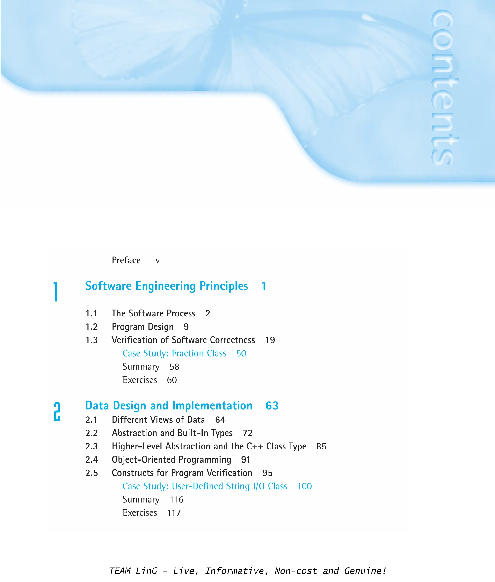 Preface v
1 Software Engineering Principles 1
1.1 The Software Process 2
1.2 Program Design 9
1.3 Verification of Software Correctness 19
Case Study: Fraction Class 50
Summary 58
Exercises 60
2 Data Design and Implementation 63
2.1 Different Views of Data 64
2.2 Abstraction and Built-In Types 72
2.3 Higher-Level Abstraction and the C++ Class Type 85
2.4 Object-Oriented Programming 91
2.5 Constructs for Program Verification 95
Case Study: User-Defined String I/O Class 100
Summary 116
Exercises 117
TEAM LinG - Live, Informative, Non-cost and Genuine!
 