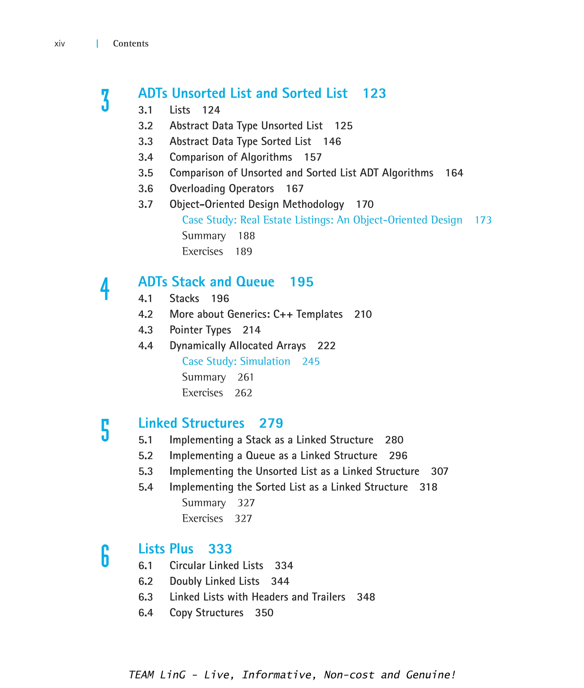 3 ADTs Unsorted List and Sorted List 123
3.1 Lists 124
3.2 Abstract Data Type Unsorted List 125
3.3 Abstract Data Type Sorted List 146
3.4 Comparison of Algorithms 157
3.5 Comparison of Unsorted and Sorted List ADT Algorithms 164
3.6 Overloading Operators 167
3.7 Object-Oriented Design Methodology 170
Case Study: Real Estate Listings: An Object-Oriented Design 173
Summary 188
Exercises 189
4 ADTs Stack and Queue 195
4.1 Stacks 196
4.2 More about Generics: C++ Templates 210
4.3 Pointer Types 214
4.4 Dynamically Allocated Arrays 222
Case Study: Simulation 245
Summary 261
Exercises 262
5 Linked Structures 279
5.1 Implementing a Stack as a Linked Structure 280
5.2 Implementing a Queue as a Linked Structure 296
5.3 Implementing the Unsorted List as a Linked Structure 307
5.4 Implementing the Sorted List as a Linked Structure 318
Summary 327
Exercises 327
6 Lists Plus 333
6.1 Circular Linked Lists 334
6.2 Doubly Linked Lists 344
6.3 Linked Lists with Headers and Trailers 348
6.4 Copy Structures 350
xiv | Contents
TEAM LinG - Live, Informative, Non-cost and Genuine!
 