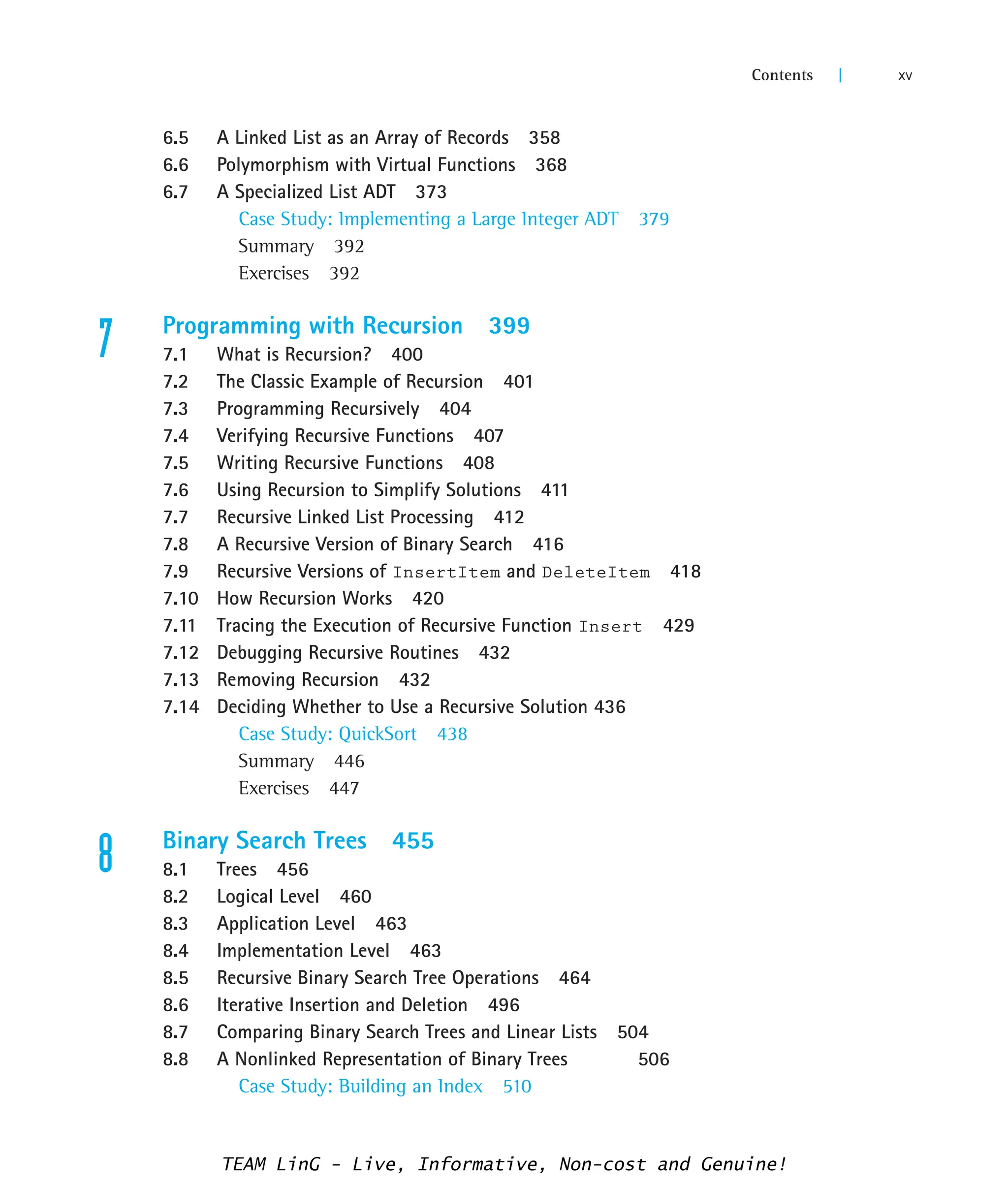 6.5 A Linked List as an Array of Records 358
6.6 Polymorphism with Virtual Functions 368
6.7 A Specialized List ADT 373
Case Study: Implementing a Large Integer ADT 379
Summary 392
Exercises 392
7 Programming with Recursion 399
7.1 What is Recursion? 400
7.2 The Classic Example of Recursion 401
7.3 Programming Recursively 404
7.4 Verifying Recursive Functions 407
7.5 Writing Recursive Functions 408
7.6 Using Recursion to Simplify Solutions 411
7.7 Recursive Linked List Processing 412
7.8 A Recursive Version of Binary Search 416
7.9 Recursive Versions of InsertItem and DeleteItem 418
7.10 How Recursion Works 420
7.11 Tracing the Execution of Recursive Function Insert 429
7.12 Debugging Recursive Routines 432
7.13 Removing Recursion 432
7.14 Deciding Whether to Use a Recursive Solution 436
Case Study: QuickSort 438
Summary 446
Exercises 447
8 Binary Search Trees 455
8.1 Trees 456
8.2 Logical Level 460
8.3 Application Level 463
8.4 Implementation Level 463
8.5 Recursive Binary Search Tree Operations 464
8.6 Iterative Insertion and Deletion 496
8.7 Comparing Binary Search Trees and Linear Lists 504
8.8 A Nonlinked Representation of Binary Trees 506
Case Study: Building an Index 510
Contents | xv
TEAM LinG - Live, Informative, Non-cost and Genuine!
 