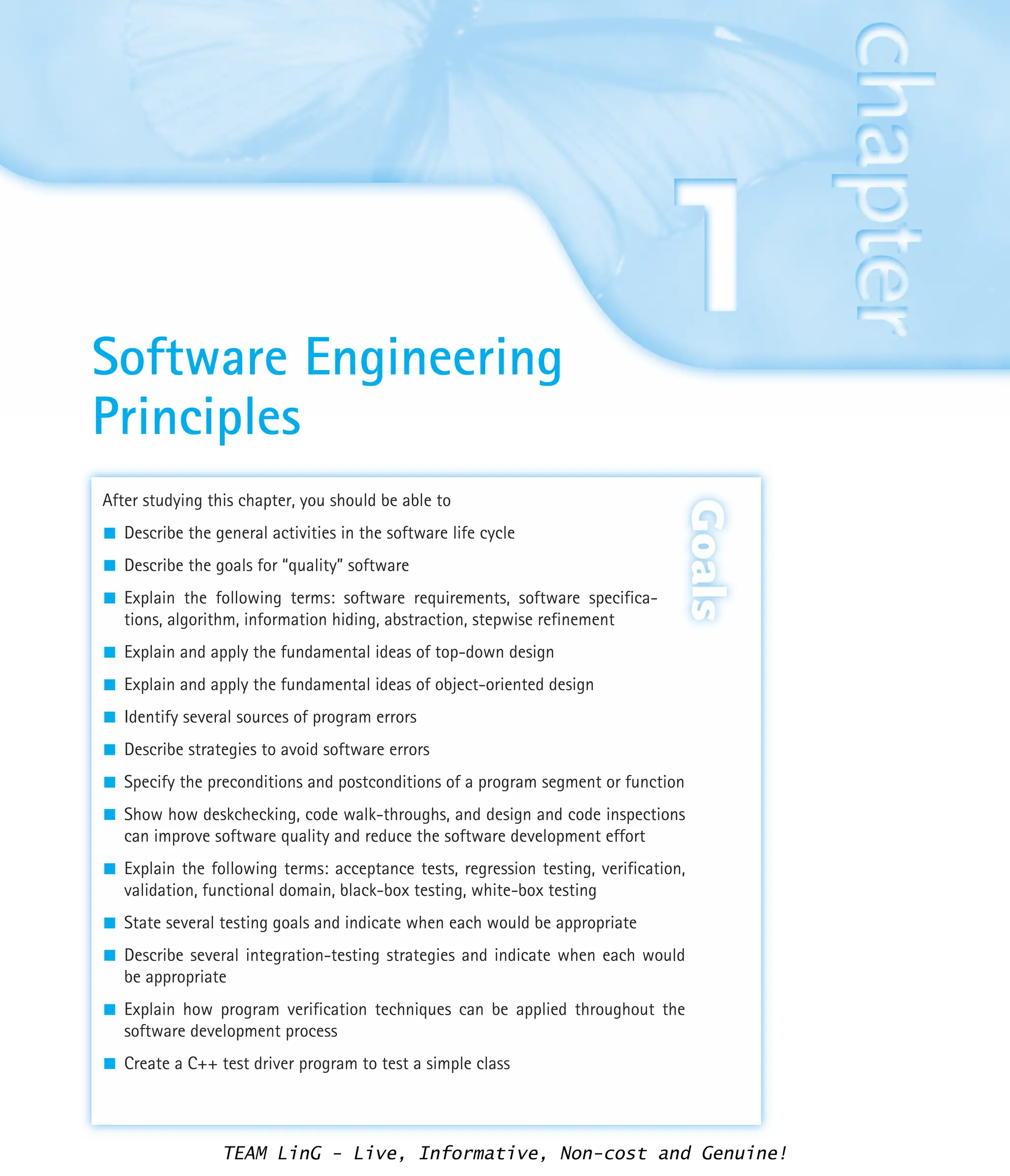 After studying this chapter, you should be able to
Describe the general activities in the software life cycle
Describe the goals for “quality” software
Explain the following terms: software requirements, software specifica-
tions, algorithm, information hiding, abstraction, stepwise refinement
Explain and apply the fundamental ideas of top-down design
Explain and apply the fundamental ideas of object-oriented design
Identify several sources of program errors
Describe strategies to avoid software errors
Specify the preconditions and postconditions of a program segment or function
Show how deskchecking, code walk-throughs, and design and code inspections
can improve software quality and reduce the software development effort
Explain the following terms: acceptance tests, regression testing, verification,
validation, functional domain, black-box testing, white-box testing
State several testing goals and indicate when each would be appropriate
Describe several integration-testing strategies and indicate when each would
be appropriate
Explain how program verification techniques can be applied throughout the
software development process
Create a C++ test driver program to test a simple class
Goals
Software Engineering
Principles
TEAM LinG - Live, Informative, Non-cost and Genuine!
 