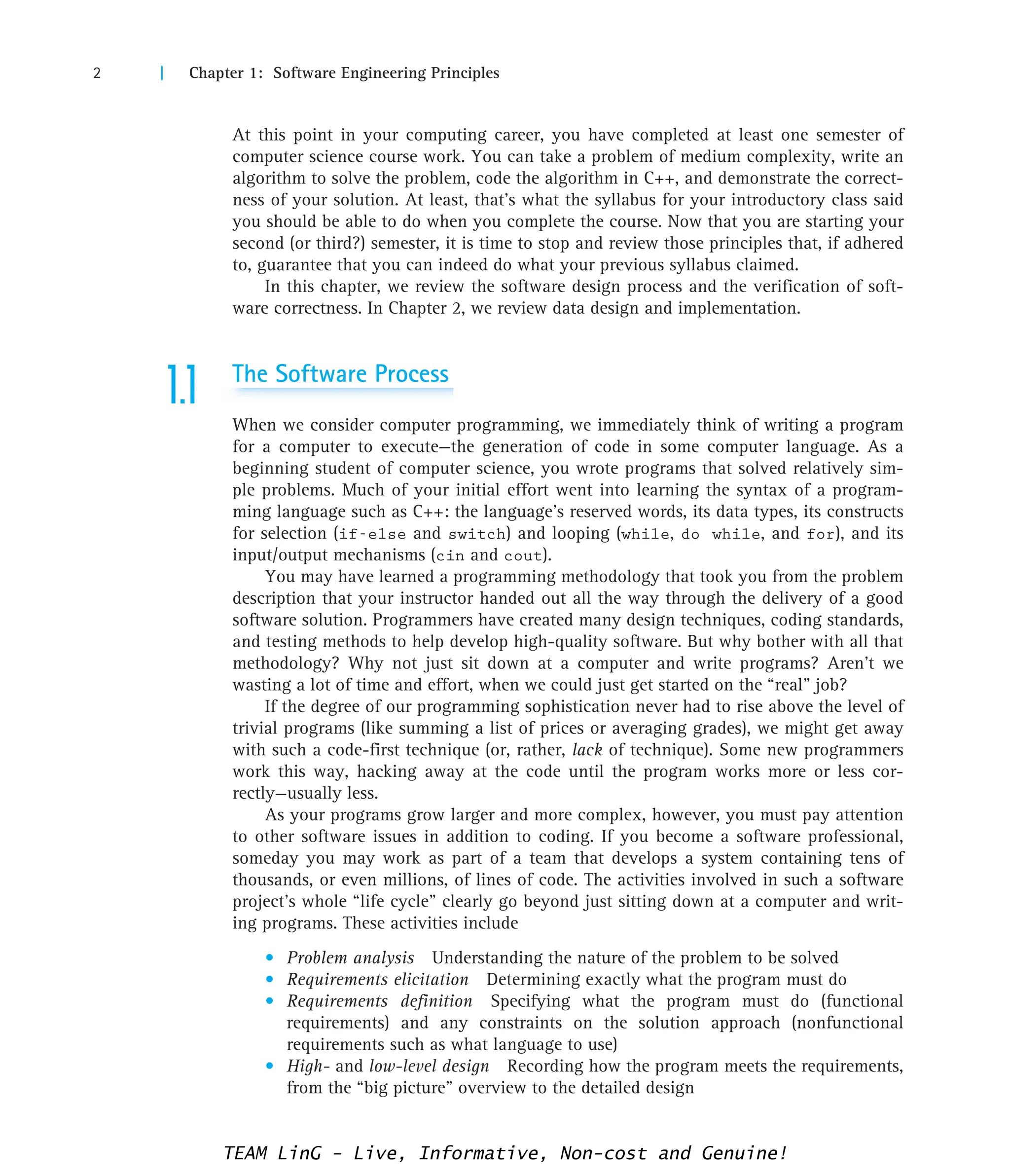 2 | Chapter 1: Software Engineering Principles
At this point in your computing career, you have completed at least one semester of
computer science course work. You can take a problem of medium complexity, write an
algorithm to solve the problem, code the algorithm in C++, and demonstrate the correct-
ness of your solution. At least, that’s what the syllabus for your introductory class said
you should be able to do when you complete the course. Now that you are starting your
second (or third?) semester, it is time to stop and review those principles that, if adhered
to, guarantee that you can indeed do what your previous syllabus claimed.
In this chapter, we review the software design process and the verification of soft-
ware correctness. In Chapter 2, we review data design and implementation.
1.1 The Software Process
When we consider computer programming, we immediately think of writing a program
for a computer to execute—the generation of code in some computer language. As a
beginning student of computer science, you wrote programs that solved relatively sim-
ple problems. Much of your initial effort went into learning the syntax of a program-
ming language such as C++: the language’s reserved words, its data types, its constructs
for selection (if-else and switch) and looping (while, do while, and for), and its
input/output mechanisms (cin and cout).
You may have learned a programming methodology that took you from the problem
description that your instructor handed out all the way through the delivery of a good
software solution. Programmers have created many design techniques, coding standards,
and testing methods to help develop high-quality software. But why bother with all that
methodology? Why not just sit down at a computer and write programs? Aren’t we
wasting a lot of time and effort, when we could just get started on the “real” job?
If the degree of our programming sophistication never had to rise above the level of
trivial programs (like summing a list of prices or averaging grades), we might get away
with such a code-first technique (or, rather, lack of technique). Some new programmers
work this way, hacking away at the code until the program works more or less cor-
rectly—usually less.
As your programs grow larger and more complex, however, you must pay attention
to other software issues in addition to coding. If you become a software professional,
someday you may work as part of a team that develops a system containing tens of
thousands, or even millions, of lines of code. The activities involved in such a software
project’s whole “life cycle” clearly go beyond just sitting down at a computer and writ-
ing programs. These activities include
• Problem analysis Understanding the nature of the problem to be solved
• Requirements elicitation Determining exactly what the program must do
• Requirements definition Specifying what the program must do (functional
requirements) and any constraints on the solution approach (nonfunctional
requirements such as what language to use)
• High- and low-level design Recording how the program meets the requirements,
from the “big picture” overview to the detailed design
TEAM LinG - Live, Informative, Non-cost and Genuine!
 