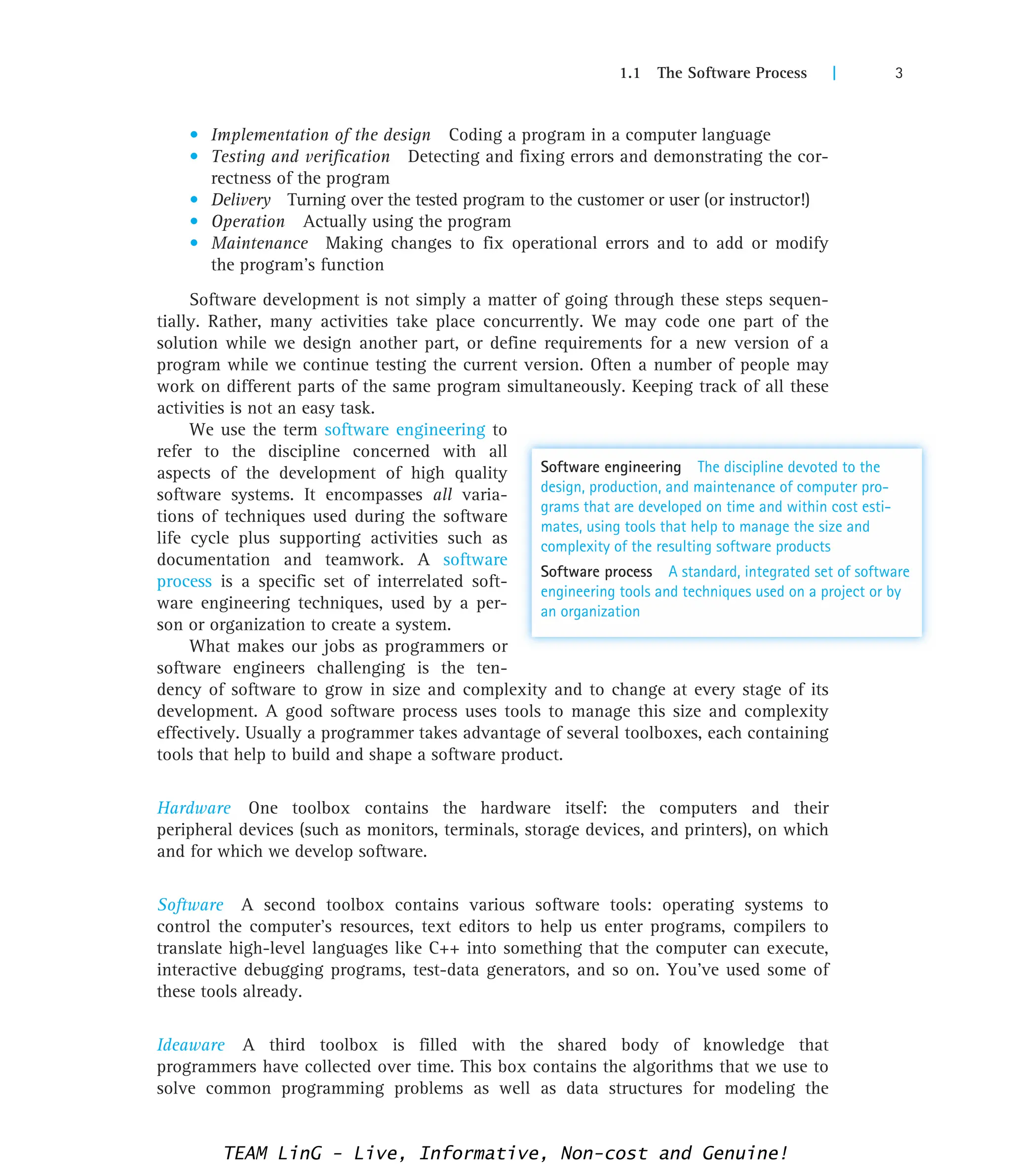 1.1 The Software Process | 3
• Implementation of the design Coding a program in a computer language
• Testing and verification Detecting and fixing errors and demonstrating the cor-
rectness of the program
• Delivery Turning over the tested program to the customer or user (or instructor!)
• Operation Actually using the program
• Maintenance Making changes to fix operational errors and to add or modify
the program’s function
Software development is not simply a matter of going through these steps sequen-
tially. Rather, many activities take place concurrently. We may code one part of the
solution while we design another part, or define requirements for a new version of a
program while we continue testing the current version. Often a number of people may
work on different parts of the same program simultaneously. Keeping track of all these
activities is not an easy task.
We use the term software engineering to
refer to the discipline concerned with all
aspects of the development of high quality
software systems. It encompasses all varia-
tions of techniques used during the software
life cycle plus supporting activities such as
documentation and teamwork. A software
process is a specific set of interrelated soft-
ware engineering techniques, used by a per-
son or organization to create a system.
What makes our jobs as programmers or
software engineers challenging is the ten-
dency of software to grow in size and complexity and to change at every stage of its
development. A good software process uses tools to manage this size and complexity
effectively. Usually a programmer takes advantage of several toolboxes, each containing
tools that help to build and shape a software product.
Hardware One toolbox contains the hardware itself: the computers and their
peripheral devices (such as monitors, terminals, storage devices, and printers), on which
and for which we develop software.
Software A second toolbox contains various software tools: operating systems to
control the computer’s resources, text editors to help us enter programs, compilers to
translate high-level languages like C++ into something that the computer can execute,
interactive debugging programs, test-data generators, and so on. You’ve used some of
these tools already.
Ideaware A third toolbox is filled with the shared body of knowledge that
programmers have collected over time. This box contains the algorithms that we use to
solve common programming problems as well as data structures for modeling the
Software engineering The discipline devoted to the
design, production, and maintenance of computer pro-
grams that are developed on time and within cost esti-
mates, using tools that help to manage the size and
complexity of the resulting software products
Software process A standard, integrated set of software
engineering tools and techniques used on a project or by
an organization
TEAM LinG - Live, Informative, Non-cost and Genuine!
 