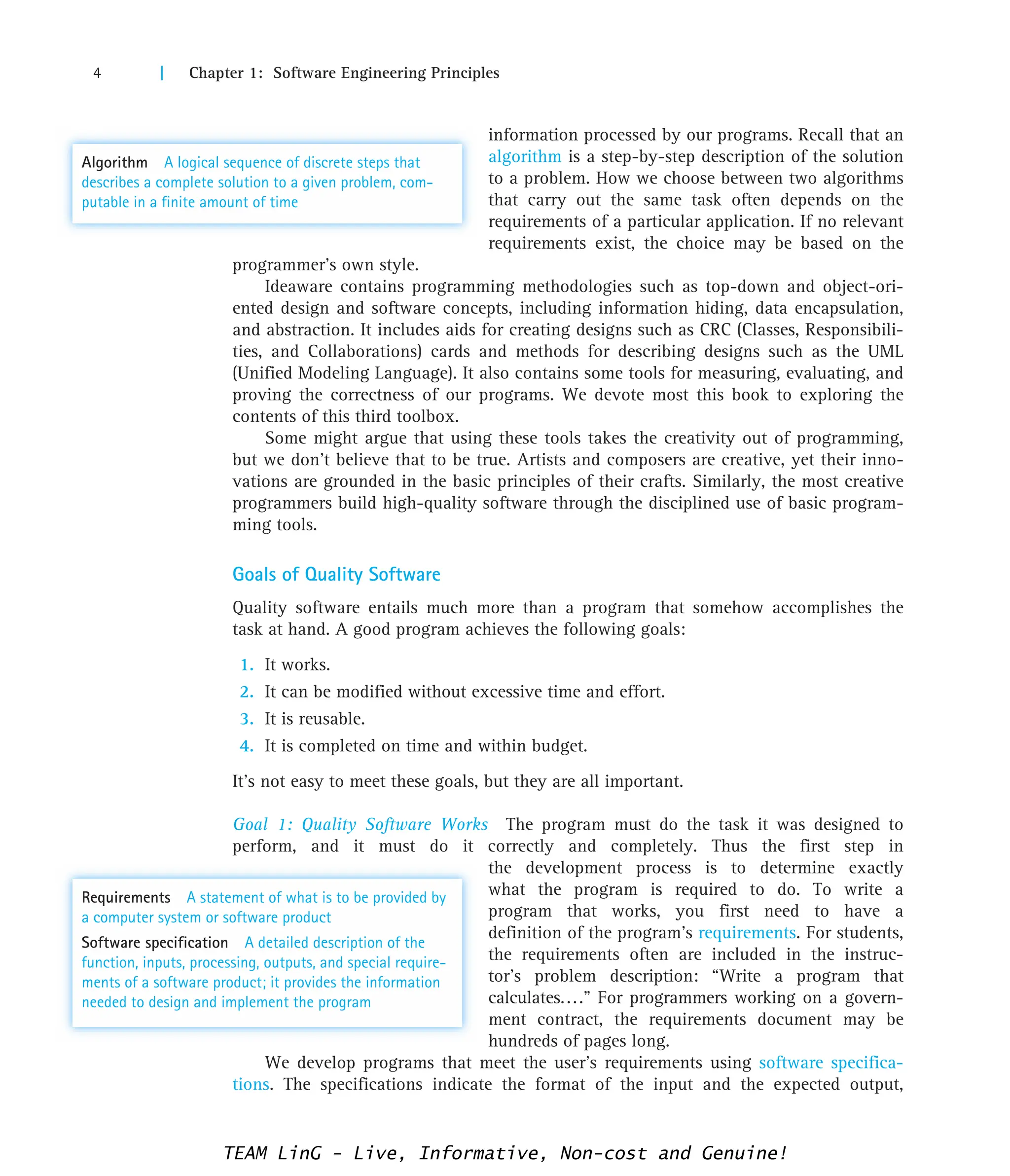4 | Chapter 1: Software Engineering Principles
information processed by our programs. Recall that an
algorithm is a step-by-step description of the solution
to a problem. How we choose between two algorithms
that carry out the same task often depends on the
requirements of a particular application. If no relevant
requirements exist, the choice may be based on the
programmer’s own style.
Ideaware contains programming methodologies such as top-down and object-ori-
ented design and software concepts, including information hiding, data encapsulation,
and abstraction. It includes aids for creating designs such as CRC (Classes, Responsibili-
ties, and Collaborations) cards and methods for describing designs such as the UML
(Unified Modeling Language). It also contains some tools for measuring, evaluating, and
proving the correctness of our programs. We devote most this book to exploring the
contents of this third toolbox.
Some might argue that using these tools takes the creativity out of programming,
but we don’t believe that to be true. Artists and composers are creative, yet their inno-
vations are grounded in the basic principles of their crafts. Similarly, the most creative
programmers build high-quality software through the disciplined use of basic program-
ming tools.
Goals of Quality Software
Quality software entails much more than a program that somehow accomplishes the
task at hand. A good program achieves the following goals:
1. It works.
2. It can be modified without excessive time and effort.
3. It is reusable.
4. It is completed on time and within budget.
It’s not easy to meet these goals, but they are all important.
Goal 1: Quality Software Works The program must do the task it was designed to
perform, and it must do it correctly and completely. Thus the first step in
the development process is to determine exactly
what the program is required to do. To write a
program that works, you first need to have a
definition of the program’s requirements. For students,
the requirements often are included in the instruc-
tor’s problem description: “Write a program that
calculates....” For programmers working on a govern-
ment contract, the requirements document may be
hundreds of pages long.
We develop programs that meet the user’s requirements using software specifica-
tions. The specifications indicate the format of the input and the expected output,
Algorithm A logical sequence of discrete steps that
describes a complete solution to a given problem, com-
putable in a finite amount of time
Requirements A statement of what is to be provided by
a computer system or software product
Software specification A detailed description of the
function, inputs, processing, outputs, and special require-
ments of a software product; it provides the information
needed to design and implement the program
TEAM LinG - Live, Informative, Non-cost and Genuine!
 