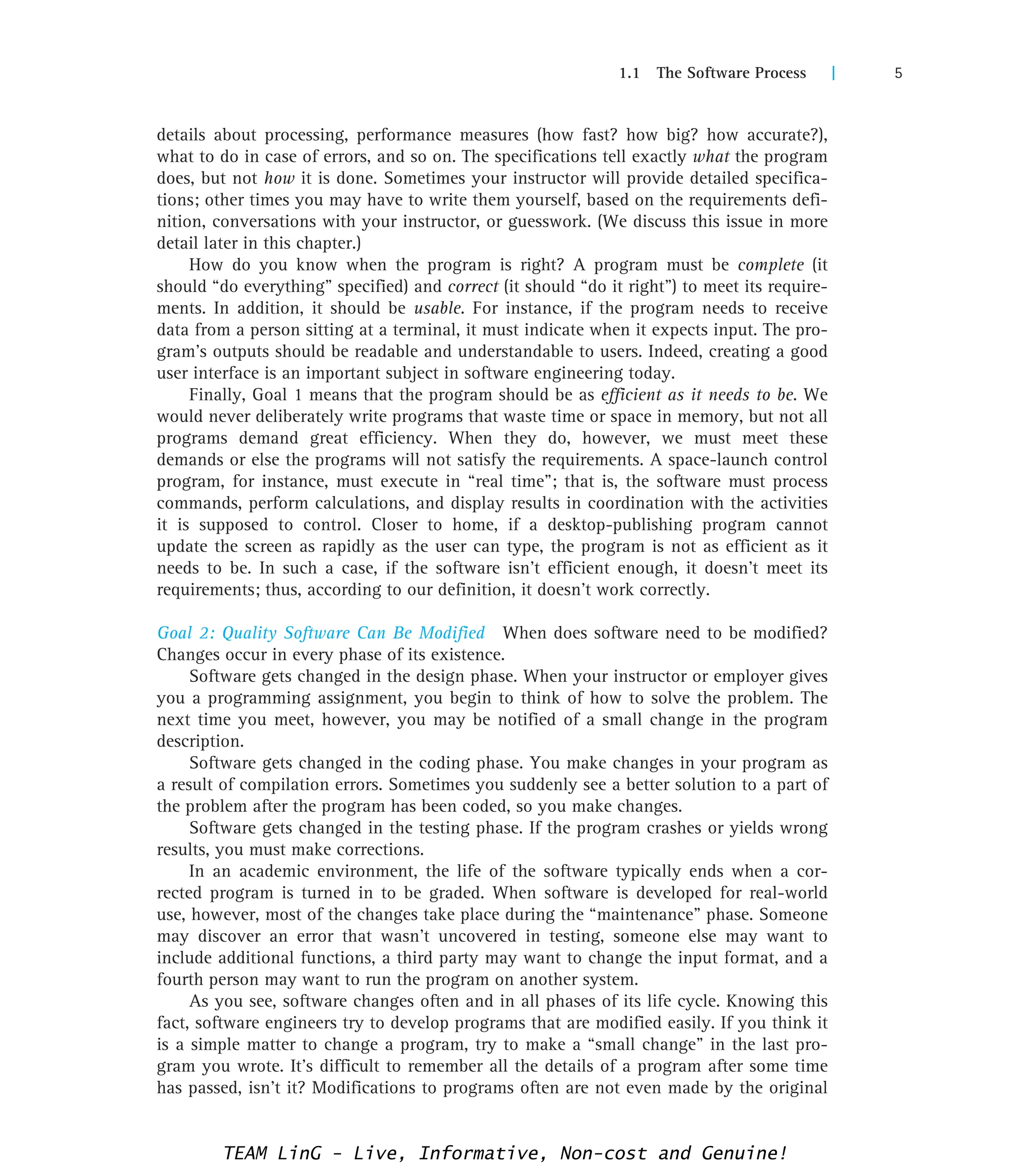 1.1 The Software Process | 5
details about processing, performance measures (how fast? how big? how accurate?),
what to do in case of errors, and so on. The specifications tell exactly what the program
does, but not how it is done. Sometimes your instructor will provide detailed specifica-
tions; other times you may have to write them yourself, based on the requirements defi-
nition, conversations with your instructor, or guesswork. (We discuss this issue in more
detail later in this chapter.)
How do you know when the program is right? A program must be complete (it
should “do everything” specified) and correct (it should “do it right”) to meet its require-
ments. In addition, it should be usable. For instance, if the program needs to receive
data from a person sitting at a terminal, it must indicate when it expects input. The pro-
gram’s outputs should be readable and understandable to users. Indeed, creating a good
user interface is an important subject in software engineering today.
Finally, Goal 1 means that the program should be as efficient as it needs to be. We
would never deliberately write programs that waste time or space in memory, but not all
programs demand great efficiency. When they do, however, we must meet these
demands or else the programs will not satisfy the requirements. A space-launch control
program, for instance, must execute in “real time”; that is, the software must process
commands, perform calculations, and display results in coordination with the activities
it is supposed to control. Closer to home, if a desktop-publishing program cannot
update the screen as rapidly as the user can type, the program is not as efficient as it
needs to be. In such a case, if the software isn’t efficient enough, it doesn’t meet its
requirements; thus, according to our definition, it doesn’t work correctly.
Goal 2: Quality Software Can Be Modified When does software need to be modified?
Changes occur in every phase of its existence.
Software gets changed in the design phase. When your instructor or employer gives
you a programming assignment, you begin to think of how to solve the problem. The
next time you meet, however, you may be notified of a small change in the program
description.
Software gets changed in the coding phase. You make changes in your program as
a result of compilation errors. Sometimes you suddenly see a better solution to a part of
the problem after the program has been coded, so you make changes.
Software gets changed in the testing phase. If the program crashes or yields wrong
results, you must make corrections.
In an academic environment, the life of the software typically ends when a cor-
rected program is turned in to be graded. When software is developed for real-world
use, however, most of the changes take place during the “maintenance” phase. Someone
may discover an error that wasn’t uncovered in testing, someone else may want to
include additional functions, a third party may want to change the input format, and a
fourth person may want to run the program on another system.
As you see, software changes often and in all phases of its life cycle. Knowing this
fact, software engineers try to develop programs that are modified easily. If you think it
is a simple matter to change a program, try to make a “small change” in the last pro-
gram you wrote. It’s difficult to remember all the details of a program after some time
has passed, isn’t it? Modifications to programs often are not even made by the original
TEAM LinG - Live, Informative, Non-cost and Genuine!
 