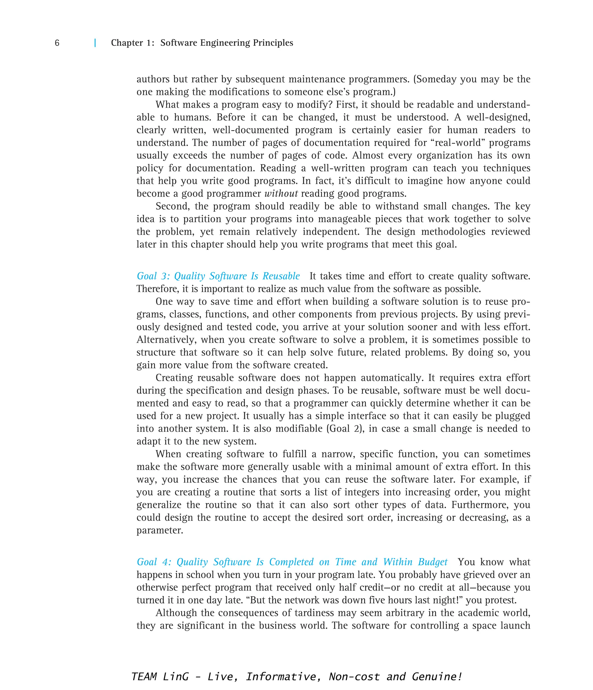 6 | Chapter 1: Software Engineering Principles
authors but rather by subsequent maintenance programmers. (Someday you may be the
one making the modifications to someone else’s program.)
What makes a program easy to modify? First, it should be readable and understand-
able to humans. Before it can be changed, it must be understood. A well-designed,
clearly written, well-documented program is certainly easier for human readers to
understand. The number of pages of documentation required for “real-world” programs
usually exceeds the number of pages of code. Almost every organization has its own
policy for documentation. Reading a well-written program can teach you techniques
that help you write good programs. In fact, it’s difficult to imagine how anyone could
become a good programmer without reading good programs.
Second, the program should readily be able to withstand small changes. The key
idea is to partition your programs into manageable pieces that work together to solve
the problem, yet remain relatively independent. The design methodologies reviewed
later in this chapter should help you write programs that meet this goal.
Goal 3: Quality Software Is Reusable It takes time and effort to create quality software.
Therefore, it is important to realize as much value from the software as possible.
One way to save time and effort when building a software solution is to reuse pro-
grams, classes, functions, and other components from previous projects. By using previ-
ously designed and tested code, you arrive at your solution sooner and with less effort.
Alternatively, when you create software to solve a problem, it is sometimes possible to
structure that software so it can help solve future, related problems. By doing so, you
gain more value from the software created.
Creating reusable software does not happen automatically. It requires extra effort
during the specification and design phases. To be reusable, software must be well docu-
mented and easy to read, so that a programmer can quickly determine whether it can be
used for a new project. It usually has a simple interface so that it can easily be plugged
into another system. It is also modifiable (Goal 2), in case a small change is needed to
adapt it to the new system.
When creating software to fulfill a narrow, specific function, you can sometimes
make the software more generally usable with a minimal amount of extra effort. In this
way, you increase the chances that you can reuse the software later. For example, if
you are creating a routine that sorts a list of integers into increasing order, you might
generalize the routine so that it can also sort other types of data. Furthermore, you
could design the routine to accept the desired sort order, increasing or decreasing, as a
parameter.
Goal 4: Quality Software Is Completed on Time and Within Budget You know what
happens in school when you turn in your program late. You probably have grieved over an
otherwise perfect program that received only half credit—or no credit at all—because you
turned it in one day late. “But the network was down five hours last night!” you protest.
Although the consequences of tardiness may seem arbitrary in the academic world,
they are significant in the business world. The software for controlling a space launch
TEAM LinG - Live, Informative, Non-cost and Genuine!
 