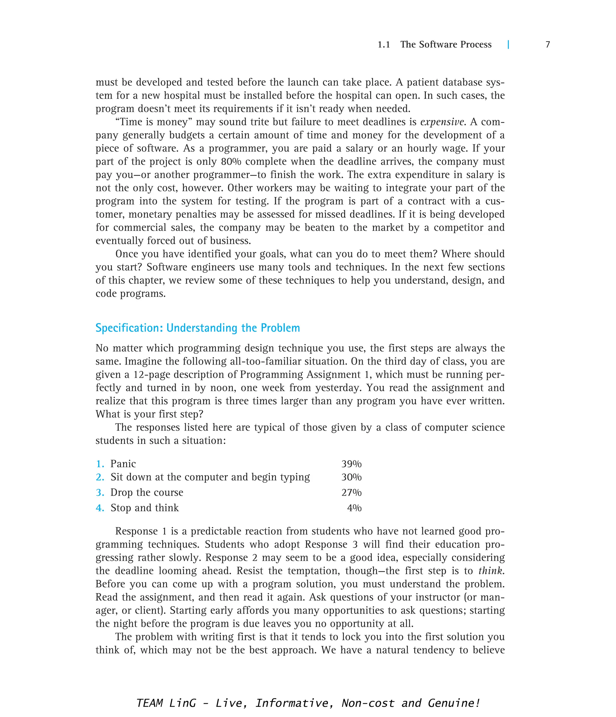 1.1 The Software Process | 7
must be developed and tested before the launch can take place. A patient database sys-
tem for a new hospital must be installed before the hospital can open. In such cases, the
program doesn’t meet its requirements if it isn’t ready when needed.
“Time is money” may sound trite but failure to meet deadlines is expensive. A com-
pany generally budgets a certain amount of time and money for the development of a
piece of software. As a programmer, you are paid a salary or an hourly wage. If your
part of the project is only 80% complete when the deadline arrives, the company must
pay you—or another programmer—to finish the work. The extra expenditure in salary is
not the only cost, however. Other workers may be waiting to integrate your part of the
program into the system for testing. If the program is part of a contract with a cus-
tomer, monetary penalties may be assessed for missed deadlines. If it is being developed
for commercial sales, the company may be beaten to the market by a competitor and
eventually forced out of business.
Once you have identified your goals, what can you do to meet them? Where should
you start? Software engineers use many tools and techniques. In the next few sections
of this chapter, we review some of these techniques to help you understand, design, and
code programs.
Specification: Understanding the Problem
No matter which programming design technique you use, the first steps are always the
same. Imagine the following all-too-familiar situation. On the third day of class, you are
given a 12-page description of Programming Assignment 1, which must be running per-
fectly and turned in by noon, one week from yesterday. You read the assignment and
realize that this program is three times larger than any program you have ever written.
What is your first step?
The responses listed here are typical of those given by a class of computer science
students in such a situation:
1. Panic 39%
2. Sit down at the computer and begin typing 30%
3. Drop the course 27%
4. Stop and think 4%
Response 1 is a predictable reaction from students who have not learned good pro-
gramming techniques. Students who adopt Response 3 will find their education pro-
gressing rather slowly. Response 2 may seem to be a good idea, especially considering
the deadline looming ahead. Resist the temptation, though—the first step is to think.
Before you can come up with a program solution, you must understand the problem.
Read the assignment, and then read it again. Ask questions of your instructor (or man-
ager, or client). Starting early affords you many opportunities to ask questions; starting
the night before the program is due leaves you no opportunity at all.
The problem with writing first is that it tends to lock you into the first solution you
think of, which may not be the best approach. We have a natural tendency to believe
TEAM LinG - Live, Informative, Non-cost and Genuine!
 