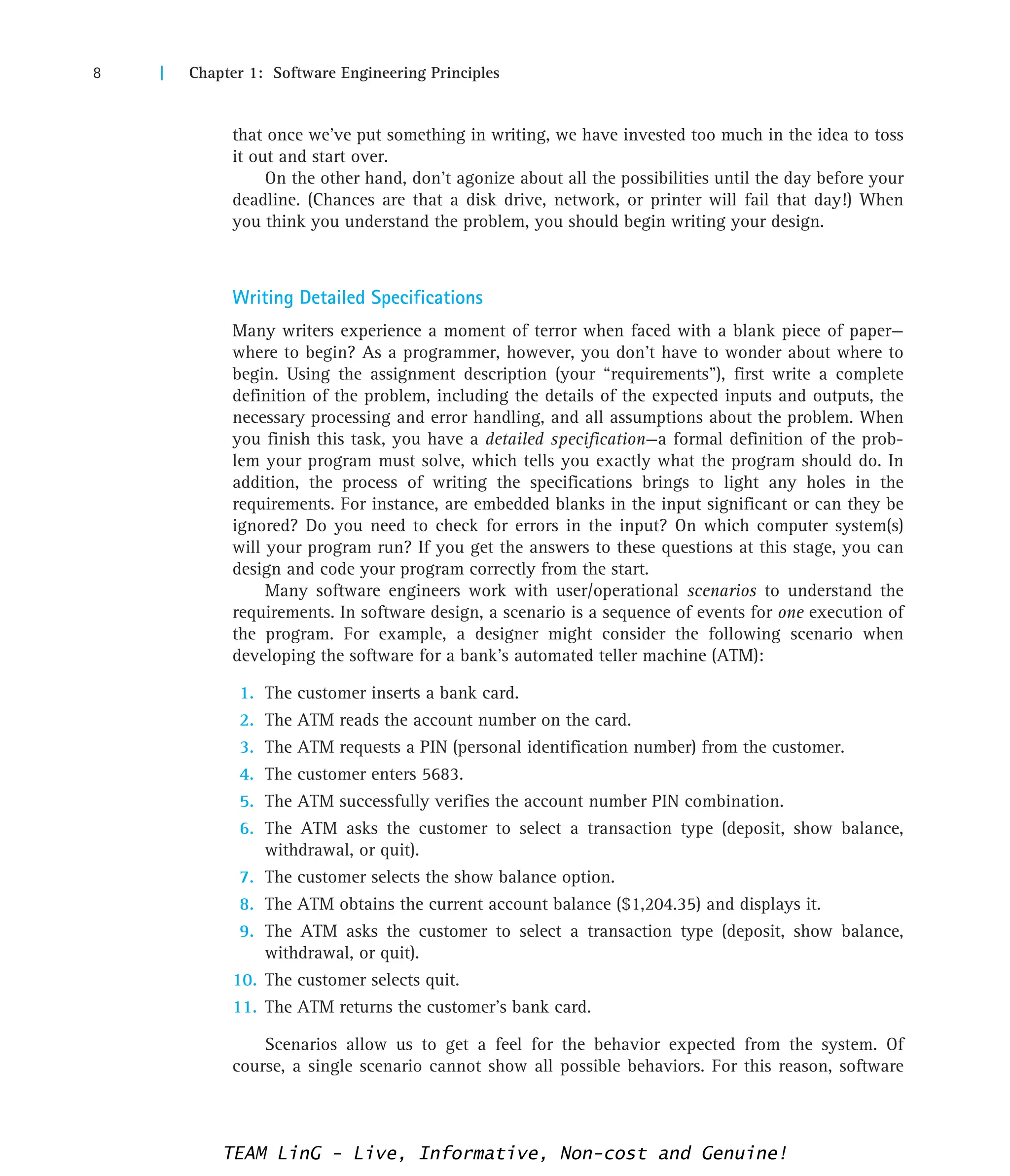 8 | Chapter 1: Software Engineering Principles
that once we’ve put something in writing, we have invested too much in the idea to toss
it out and start over.
On the other hand, don’t agonize about all the possibilities until the day before your
deadline. (Chances are that a disk drive, network, or printer will fail that day!) When
you think you understand the problem, you should begin writing your design.
Writing Detailed Specifications
Many writers experience a moment of terror when faced with a blank piece of paper—
where to begin? As a programmer, however, you don’t have to wonder about where to
begin. Using the assignment description (your “requirements”), first write a complete
definition of the problem, including the details of the expected inputs and outputs, the
necessary processing and error handling, and all assumptions about the problem. When
you finish this task, you have a detailed specification—a formal definition of the prob-
lem your program must solve, which tells you exactly what the program should do. In
addition, the process of writing the specifications brings to light any holes in the
requirements. For instance, are embedded blanks in the input significant or can they be
ignored? Do you need to check for errors in the input? On which computer system(s)
will your program run? If you get the answers to these questions at this stage, you can
design and code your program correctly from the start.
Many software engineers work with user/operational scenarios to understand the
requirements. In software design, a scenario is a sequence of events for one execution of
the program. For example, a designer might consider the following scenario when
developing the software for a bank’s automated teller machine (ATM):
1. The customer inserts a bank card.
2. The ATM reads the account number on the card.
3. The ATM requests a PIN (personal identification number) from the customer.
4. The customer enters 5683.
5. The ATM successfully verifies the account number PIN combination.
6. The ATM asks the customer to select a transaction type (deposit, show balance,
withdrawal, or quit).
7. The customer selects the show balance option.
8. The ATM obtains the current account balance ($1,204.35) and displays it.
9. The ATM asks the customer to select a transaction type (deposit, show balance,
withdrawal, or quit).
10. The customer selects quit.
11. The ATM returns the customer’s bank card.
Scenarios allow us to get a feel for the behavior expected from the system. Of
course, a single scenario cannot show all possible behaviors. For this reason, software
TEAM LinG - Live, Informative, Non-cost and Genuine!
 