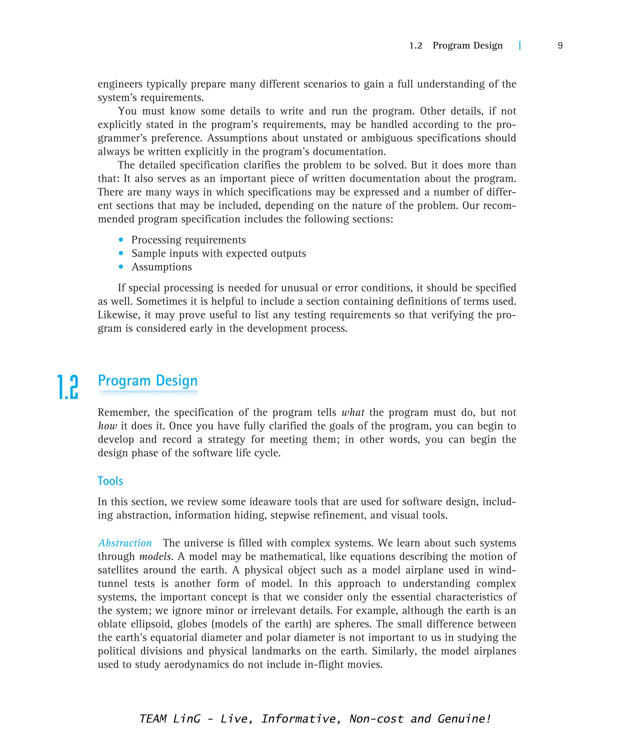 1.2 Program Design | 9
engineers typically prepare many different scenarios to gain a full understanding of the
system’s requirements.
You must know some details to write and run the program. Other details, if not
explicitly stated in the program’s requirements, may be handled according to the pro-
grammer’s preference. Assumptions about unstated or ambiguous specifications should
always be written explicitly in the program’s documentation.
The detailed specification clarifies the problem to be solved. But it does more than
that: It also serves as an important piece of written documentation about the program.
There are many ways in which specifications may be expressed and a number of differ-
ent sections that may be included, depending on the nature of the problem. Our recom-
mended program specification includes the following sections:
• Processing requirements
• Sample inputs with expected outputs
• Assumptions
If special processing is needed for unusual or error conditions, it should be specified
as well. Sometimes it is helpful to include a section containing definitions of terms used.
Likewise, it may prove useful to list any testing requirements so that verifying the pro-
gram is considered early in the development process.
1.2 Program Design
Remember, the specification of the program tells what the program must do, but not
how it does it. Once you have fully clarified the goals of the program, you can begin to
develop and record a strategy for meeting them; in other words, you can begin the
design phase of the software life cycle.
Tools
In this section, we review some ideaware tools that are used for software design, includ-
ing abstraction, information hiding, stepwise refinement, and visual tools.
Abstraction The universe is filled with complex systems. We learn about such systems
through models. A model may be mathematical, like equations describing the motion of
satellites around the earth. A physical object such as a model airplane used in wind-
tunnel tests is another form of model. In this approach to understanding complex
systems, the important concept is that we consider only the essential characteristics of
the system; we ignore minor or irrelevant details. For example, although the earth is an
oblate ellipsoid, globes (models of the earth) are spheres. The small difference between
the earth’s equatorial diameter and polar diameter is not important to us in studying the
political divisions and physical landmarks on the earth. Similarly, the model airplanes
used to study aerodynamics do not include in-flight movies.
TEAM LinG - Live, Informative, Non-cost and Genuine!
 