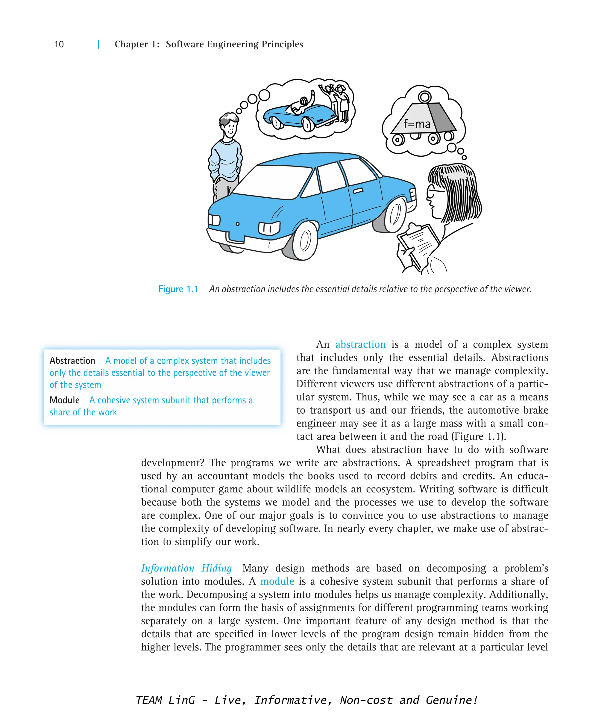 10 | Chapter 1: Software Engineering Principles
Figure 1.1 An abstraction includes the essential details relative to the perspective of the viewer.
f=ma
An abstraction is a model of a complex system
that includes only the essential details. Abstractions
are the fundamental way that we manage complexity.
Different viewers use different abstractions of a partic-
ular system. Thus, while we may see a car as a means
to transport us and our friends, the automotive brake
engineer may see it as a large mass with a small con-
tact area between it and the road (Figure 1.1).
What does abstraction have to do with software
development? The programs we write are abstractions. A spreadsheet program that is
used by an accountant models the books used to record debits and credits. An educa-
tional computer game about wildlife models an ecosystem. Writing software is difficult
because both the systems we model and the processes we use to develop the software
are complex. One of our major goals is to convince you to use abstractions to manage
the complexity of developing software. In nearly every chapter, we make use of abstrac-
tion to simplify our work.
Information Hiding Many design methods are based on decomposing a problem’s
solution into modules. A module is a cohesive system subunit that performs a share of
the work. Decomposing a system into modules helps us manage complexity. Additionally,
the modules can form the basis of assignments for different programming teams working
separately on a large system. One important feature of any design method is that the
details that are specified in lower levels of the program design remain hidden from the
higher levels. The programmer sees only the details that are relevant at a particular level
Abstraction A model of a complex system that includes
only the details essential to the perspective of the viewer
of the system
Module A cohesive system subunit that performs a
share of the work
TEAM LinG - Live, Informative, Non-cost and Genuine!
 