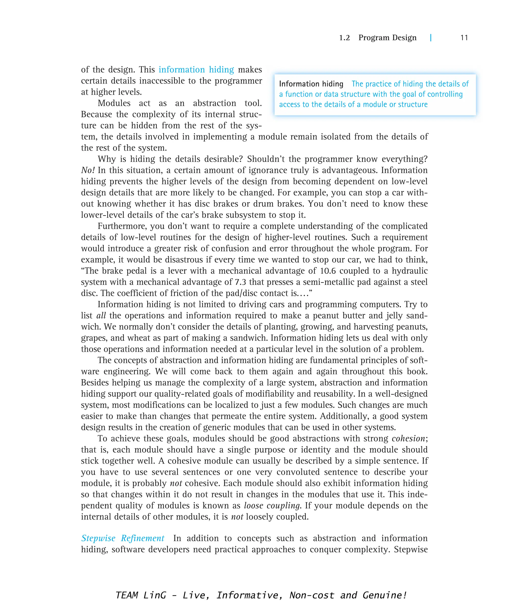 1.2 Program Design | 11
of the design. This information hiding makes
certain details inaccessible to the programmer
at higher levels.
Modules act as an abstraction tool.
Because the complexity of its internal struc-
ture can be hidden from the rest of the sys-
tem, the details involved in implementing a module remain isolated from the details of
the rest of the system.
Why is hiding the details desirable? Shouldn’t the programmer know everything?
No! In this situation, a certain amount of ignorance truly is advantageous. Information
hiding prevents the higher levels of the design from becoming dependent on low-level
design details that are more likely to be changed. For example, you can stop a car with-
out knowing whether it has disc brakes or drum brakes. You don’t need to know these
lower-level details of the car’s brake subsystem to stop it.
Furthermore, you don’t want to require a complete understanding of the complicated
details of low-level routines for the design of higher-level routines. Such a requirement
would introduce a greater risk of confusion and error throughout the whole program. For
example, it would be disastrous if every time we wanted to stop our car, we had to think,
“The brake pedal is a lever with a mechanical advantage of 10.6 coupled to a hydraulic
system with a mechanical advantage of 7.3 that presses a semi-metallic pad against a steel
disc. The coefficient of friction of the pad/disc contact is....”
Information hiding is not limited to driving cars and programming computers. Try to
list all the operations and information required to make a peanut butter and jelly sand-
wich. We normally don’t consider the details of planting, growing, and harvesting peanuts,
grapes, and wheat as part of making a sandwich. Information hiding lets us deal with only
those operations and information needed at a particular level in the solution of a problem.
The concepts of abstraction and information hiding are fundamental principles of soft-
ware engineering. We will come back to them again and again throughout this book.
Besides helping us manage the complexity of a large system, abstraction and information
hiding support our quality-related goals of modifiability and reusability. In a well-designed
system, most modifications can be localized to just a few modules. Such changes are much
easier to make than changes that permeate the entire system. Additionally, a good system
design results in the creation of generic modules that can be used in other systems.
To achieve these goals, modules should be good abstractions with strong cohesion;
that is, each module should have a single purpose or identity and the module should
stick together well. A cohesive module can usually be described by a simple sentence. If
you have to use several sentences or one very convoluted sentence to describe your
module, it is probably not cohesive. Each module should also exhibit information hiding
so that changes within it do not result in changes in the modules that use it. This inde-
pendent quality of modules is known as loose coupling. If your module depends on the
internal details of other modules, it is not loosely coupled.
Stepwise Refinement In addition to concepts such as abstraction and information
hiding, software developers need practical approaches to conquer complexity. Stepwise
Information hiding The practice of hiding the details of
a function or data structure with the goal of controlling
access to the details of a module or structure
TEAM LinG - Live, Informative, Non-cost and Genuine!
 