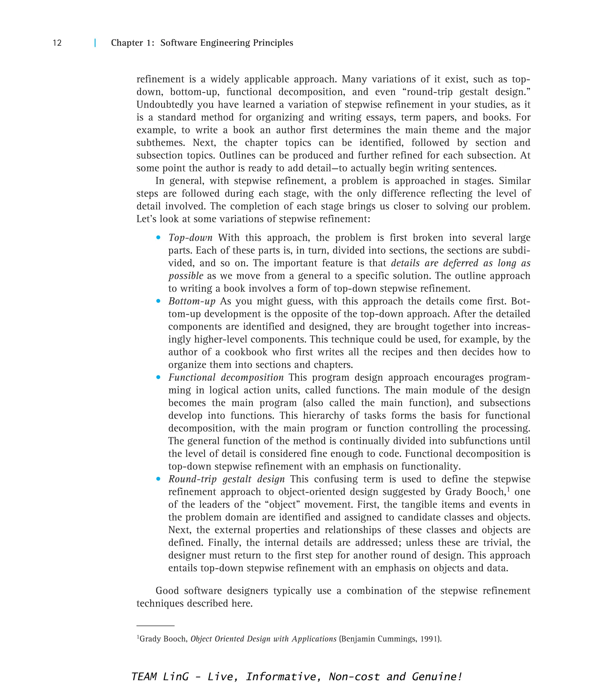 12 | Chapter 1: Software Engineering Principles
1Grady Booch, Object Oriented Design with Applications (Benjamin Cummings, 1991).
refinement is a widely applicable approach. Many variations of it exist, such as top-
down, bottom-up, functional decomposition, and even “round-trip gestalt design.”
Undoubtedly you have learned a variation of stepwise refinement in your studies, as it
is a standard method for organizing and writing essays, term papers, and books. For
example, to write a book an author first determines the main theme and the major
subthemes. Next, the chapter topics can be identified, followed by section and
subsection topics. Outlines can be produced and further refined for each subsection. At
some point the author is ready to add detail—to actually begin writing sentences.
In general, with stepwise refinement, a problem is approached in stages. Similar
steps are followed during each stage, with the only difference reflecting the level of
detail involved. The completion of each stage brings us closer to solving our problem.
Let’s look at some variations of stepwise refinement:
• Top-down With this approach, the problem is first broken into several large
parts. Each of these parts is, in turn, divided into sections, the sections are subdi-
vided, and so on. The important feature is that details are deferred as long as
possible as we move from a general to a specific solution. The outline approach
to writing a book involves a form of top-down stepwise refinement.
• Bottom-up As you might guess, with this approach the details come first. Bot-
tom-up development is the opposite of the top-down approach. After the detailed
components are identified and designed, they are brought together into increas-
ingly higher-level components. This technique could be used, for example, by the
author of a cookbook who first writes all the recipes and then decides how to
organize them into sections and chapters.
• Functional decomposition This program design approach encourages program-
ming in logical action units, called functions. The main module of the design
becomes the main program (also called the main function), and subsections
develop into functions. This hierarchy of tasks forms the basis for functional
decomposition, with the main program or function controlling the processing.
The general function of the method is continually divided into subfunctions until
the level of detail is considered fine enough to code. Functional decomposition is
top-down stepwise refinement with an emphasis on functionality.
• Round-trip gestalt design This confusing term is used to define the stepwise
refinement approach to object-oriented design suggested by Grady Booch,1 one
of the leaders of the “object” movement. First, the tangible items and events in
the problem domain are identified and assigned to candidate classes and objects.
Next, the external properties and relationships of these classes and objects are
defined. Finally, the internal details are addressed; unless these are trivial, the
designer must return to the first step for another round of design. This approach
entails top-down stepwise refinement with an emphasis on objects and data.
Good software designers typically use a combination of the stepwise refinement
techniques described here.
TEAM LinG - Live, Informative, Non-cost and Genuine!
 