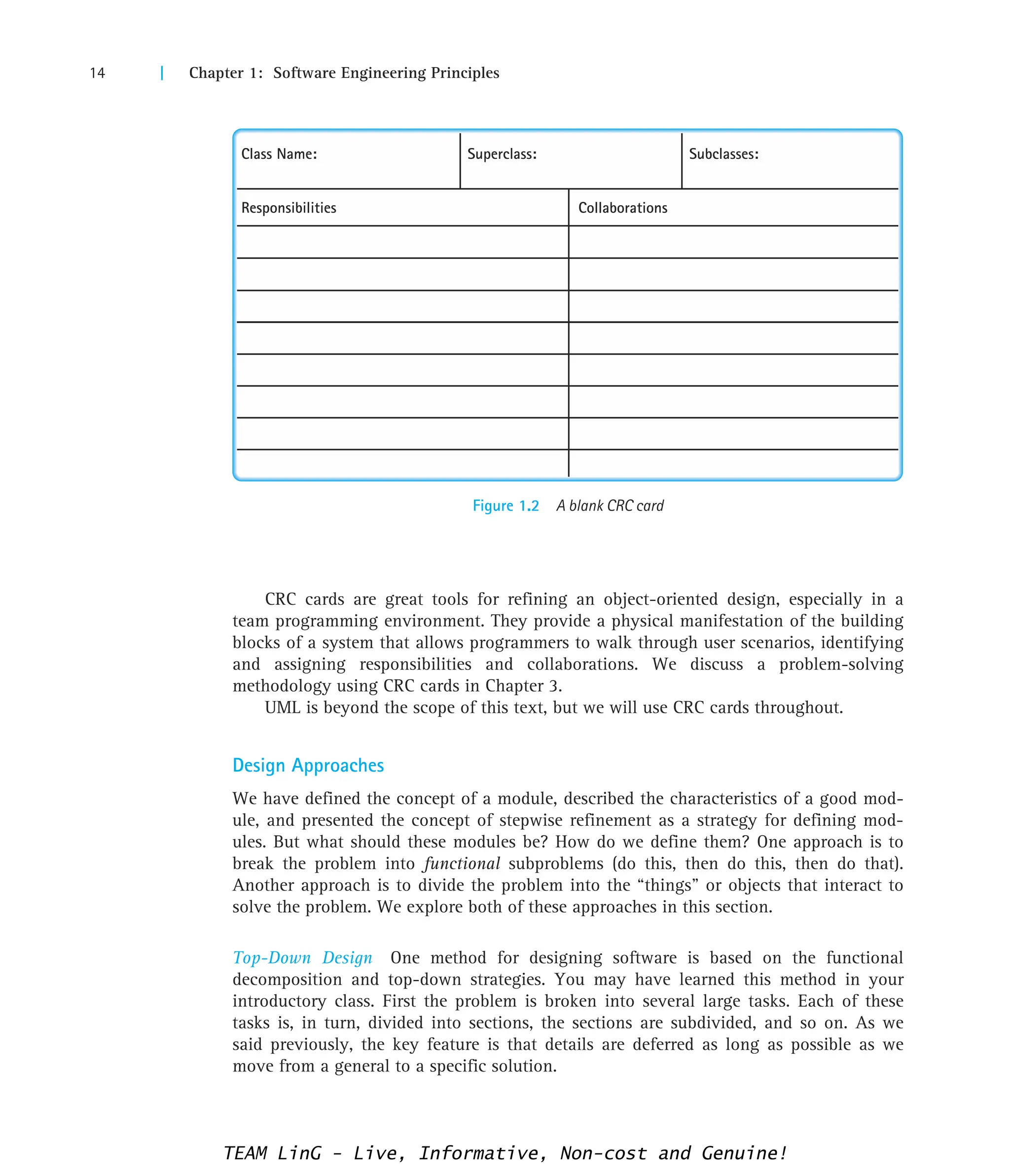 14 | Chapter 1: Software Engineering Principles
Figure 1.2 A blank CRC card
Class Name: Superclass: Subclasses:
Responsibilities Collaborations
CRC cards are great tools for refining an object-oriented design, especially in a
team programming environment. They provide a physical manifestation of the building
blocks of a system that allows programmers to walk through user scenarios, identifying
and assigning responsibilities and collaborations. We discuss a problem-solving
methodology using CRC cards in Chapter 3.
UML is beyond the scope of this text, but we will use CRC cards throughout.
Design Approaches
We have defined the concept of a module, described the characteristics of a good mod-
ule, and presented the concept of stepwise refinement as a strategy for defining mod-
ules. But what should these modules be? How do we define them? One approach is to
break the problem into functional subproblems (do this, then do this, then do that).
Another approach is to divide the problem into the “things” or objects that interact to
solve the problem. We explore both of these approaches in this section.
Top-Down Design One method for designing software is based on the functional
decomposition and top-down strategies. You may have learned this method in your
introductory class. First the problem is broken into several large tasks. Each of these
tasks is, in turn, divided into sections, the sections are subdivided, and so on. As we
said previously, the key feature is that details are deferred as long as possible as we
move from a general to a specific solution.
TEAM LinG - Live, Informative, Non-cost and Genuine!
 