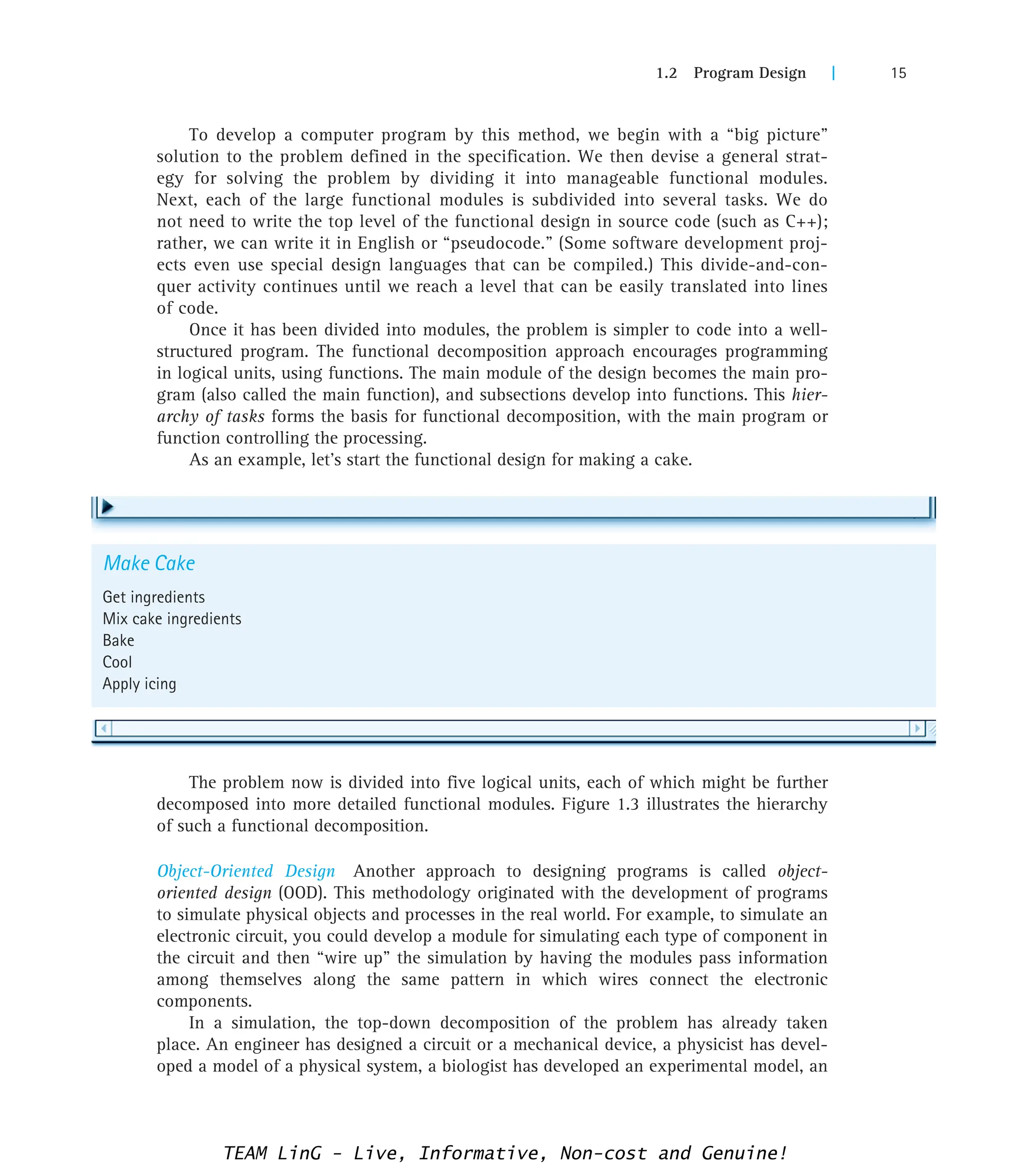 1.2 Program Design | 15
Make Cake
Get ingredients
Mix cake ingredients
Bake
Cool
Apply icing
To develop a computer program by this method, we begin with a “big picture”
solution to the problem defined in the specification. We then devise a general strat-
egy for solving the problem by dividing it into manageable functional modules.
Next, each of the large functional modules is subdivided into several tasks. We do
not need to write the top level of the functional design in source code (such as C++);
rather, we can write it in English or “pseudocode.” (Some software development proj-
ects even use special design languages that can be compiled.) This divide-and-con-
quer activity continues until we reach a level that can be easily translated into lines
of code.
Once it has been divided into modules, the problem is simpler to code into a well-
structured program. The functional decomposition approach encourages programming
in logical units, using functions. The main module of the design becomes the main pro-
gram (also called the main function), and subsections develop into functions. This hier-
archy of tasks forms the basis for functional decomposition, with the main program or
function controlling the processing.
As an example, let’s start the functional design for making a cake.
The problem now is divided into five logical units, each of which might be further
decomposed into more detailed functional modules. Figure 1.3 illustrates the hierarchy
of such a functional decomposition.
Object-Oriented Design Another approach to designing programs is called object-
oriented design (OOD). This methodology originated with the development of programs
to simulate physical objects and processes in the real world. For example, to simulate an
electronic circuit, you could develop a module for simulating each type of component in
the circuit and then “wire up” the simulation by having the modules pass information
among themselves along the same pattern in which wires connect the electronic
components.
In a simulation, the top-down decomposition of the problem has already taken
place. An engineer has designed a circuit or a mechanical device, a physicist has devel-
oped a model of a physical system, a biologist has developed an experimental model, an
TEAM LinG - Live, Informative, Non-cost and Genuine!
 