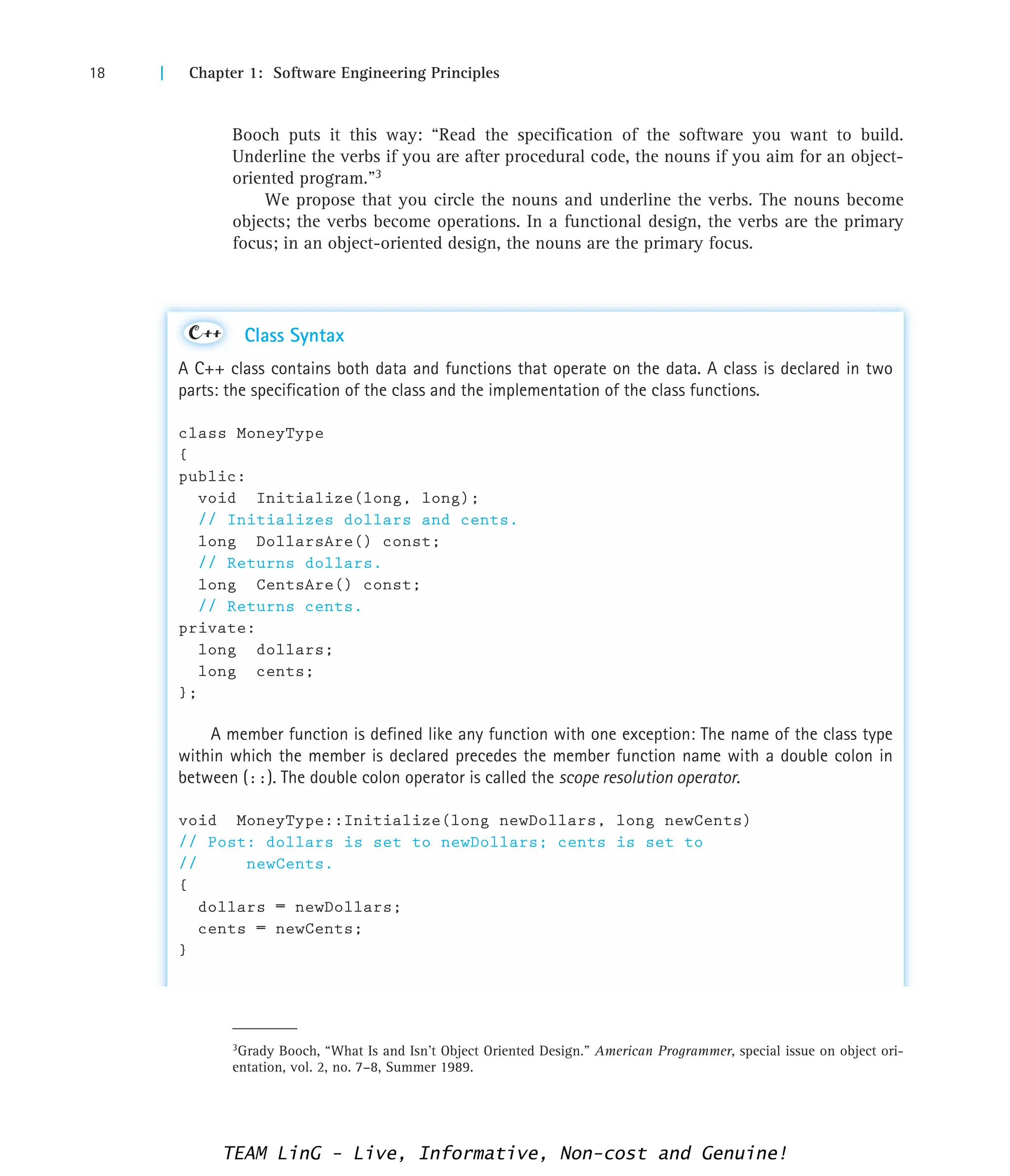 18 | Chapter 1: Software Engineering Principles
Booch puts it this way: “Read the specification of the software you want to build.
Underline the verbs if you are after procedural code, the nouns if you aim for an object-
oriented program.”3
We propose that you circle the nouns and underline the verbs. The nouns become
objects; the verbs become operations. In a functional design, the verbs are the primary
focus; in an object-oriented design, the nouns are the primary focus.
3Grady Booch, “What Is and Isn’t Object Oriented Design.” American Programmer, special issue on object ori-
entation, vol. 2, no. 7–8, Summer 1989.
Class Syntax
A C++ class contains both data and functions that operate on the data. A class is declared in two
parts: the specification of the class and the implementation of the class functions.
class MoneyType
{
public:
void Initialize(long, long);
// Initializes dollars and cents.
long DollarsAre() const;
// Returns dollars.
long CentsAre() const;
// Returns cents.
private:
long dollars;
long cents;
};
A member function is defined like any function with one exception: The name of the class type
within which the member is declared precedes the member function name with a double colon in
between (::). The double colon operator is called the scope resolution operator.
void MoneyType::Initialize(long newDollars, long newCents)
// Post: dollars is set to newDollars; cents is set to
// newCents.
{
dollars = newDollars;
cents = newCents;
}
C++
TEAM LinG - Live, Informative, Non-cost and Genuine!
 