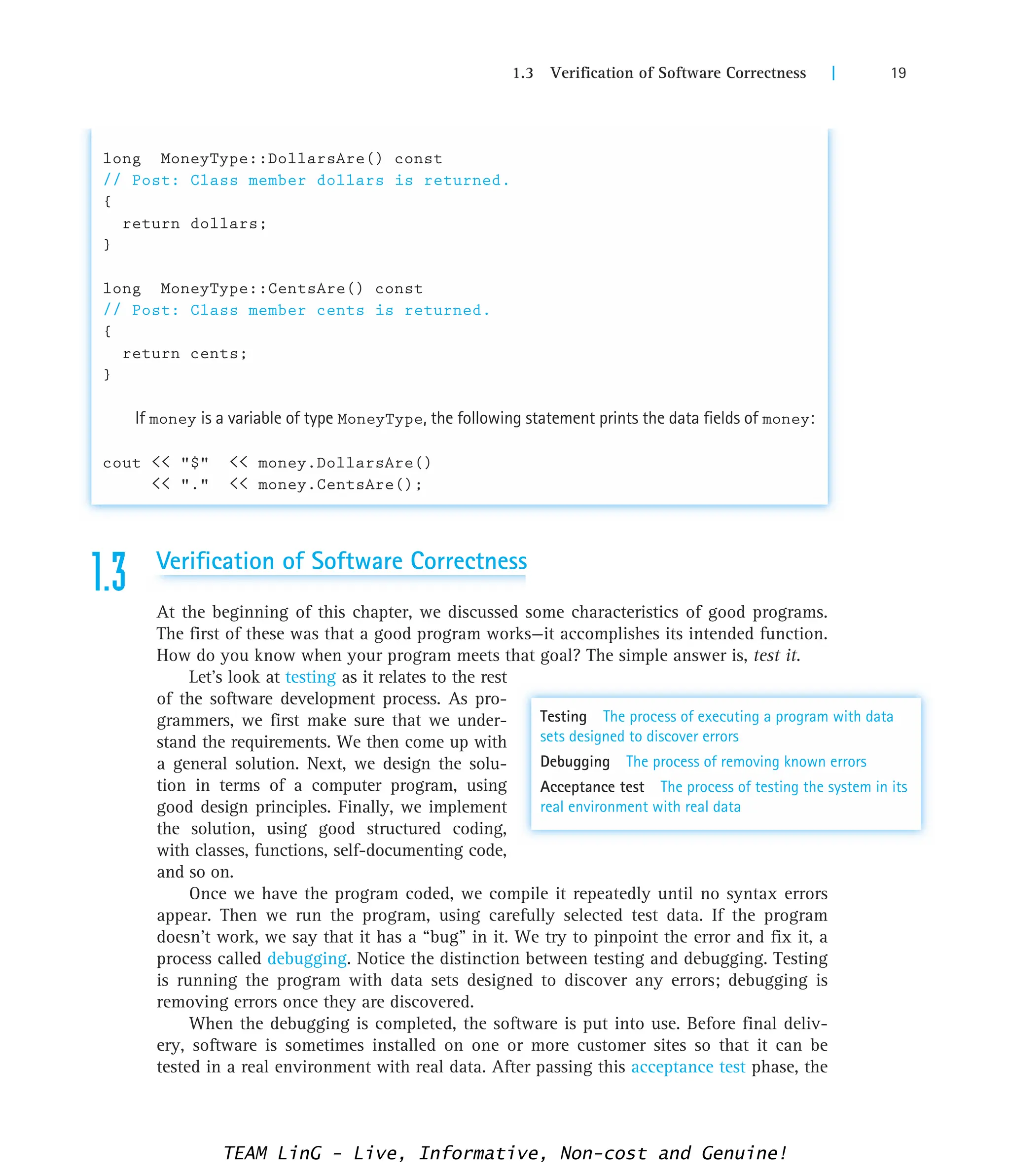 1.3 Verification of Software Correctness | 19
long MoneyType::DollarsAre() const
// Post: Class member dollars is returned.
{
return dollars;
}
long MoneyType::CentsAre() const
// Post: Class member cents is returned.
{
return cents;
}
If money is a variable of type MoneyType, the following statement prints the data fields of money:
cout  $  money.DollarsAre()
 .  money.CentsAre();
1.3 Verification of Software Correctness
At the beginning of this chapter, we discussed some characteristics of good programs.
The first of these was that a good program works—it accomplishes its intended function.
How do you know when your program meets that goal? The simple answer is, test it.
Let’s look at testing as it relates to the rest
of the software development process. As pro-
grammers, we first make sure that we under-
stand the requirements. We then come up with
a general solution. Next, we design the solu-
tion in terms of a computer program, using
good design principles. Finally, we implement
the solution, using good structured coding,
with classes, functions, self-documenting code,
and so on.
Once we have the program coded, we compile it repeatedly until no syntax errors
appear. Then we run the program, using carefully selected test data. If the program
doesn’t work, we say that it has a “bug” in it. We try to pinpoint the error and fix it, a
process called debugging. Notice the distinction between testing and debugging. Testing
is running the program with data sets designed to discover any errors; debugging is
removing errors once they are discovered.
When the debugging is completed, the software is put into use. Before final deliv-
ery, software is sometimes installed on one or more customer sites so that it can be
tested in a real environment with real data. After passing this acceptance test phase, the
Testing The process of executing a program with data
sets designed to discover errors
Debugging The process of removing known errors
Acceptance test The process of testing the system in its
real environment with real data
TEAM LinG - Live, Informative, Non-cost and Genuine!
 