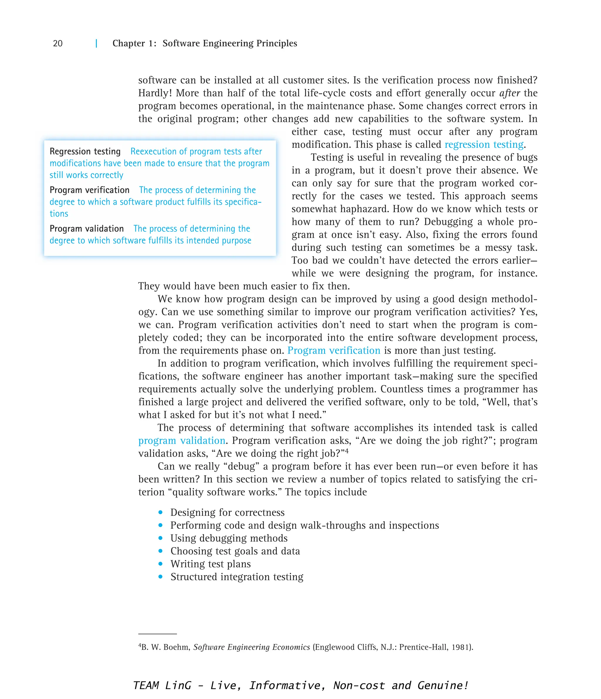 20 | Chapter 1: Software Engineering Principles
4B. W. Boehm, Software Engineering Economics (Englewood Cliffs, N.J.: Prentice-Hall, 1981).
software can be installed at all customer sites. Is the verification process now finished?
Hardly! More than half of the total life-cycle costs and effort generally occur after the
program becomes operational, in the maintenance phase. Some changes correct errors in
the original program; other changes add new capabilities to the software system. In
either case, testing must occur after any program
modification. This phase is called regression testing.
Testing is useful in revealing the presence of bugs
in a program, but it doesn’t prove their absence. We
can only say for sure that the program worked cor-
rectly for the cases we tested. This approach seems
somewhat haphazard. How do we know which tests or
how many of them to run? Debugging a whole pro-
gram at once isn’t easy. Also, fixing the errors found
during such testing can sometimes be a messy task.
Too bad we couldn’t have detected the errors earlier—
while we were designing the program, for instance.
They would have been much easier to fix then.
We know how program design can be improved by using a good design methodol-
ogy. Can we use something similar to improve our program verification activities? Yes,
we can. Program verification activities don’t need to start when the program is com-
pletely coded; they can be incorporated into the entire software development process,
from the requirements phase on. Program verification is more than just testing.
In addition to program verification, which involves fulfilling the requirement speci-
fications, the software engineer has another important task—making sure the specified
requirements actually solve the underlying problem. Countless times a programmer has
finished a large project and delivered the verified software, only to be told, “Well, that’s
what I asked for but it’s not what I need.”
The process of determining that software accomplishes its intended task is called
program validation. Program verification asks, “Are we doing the job right?”; program
validation asks, “Are we doing the right job?”4
Can we really “debug” a program before it has ever been run—or even before it has
been written? In this section we review a number of topics related to satisfying the cri-
terion “quality software works.” The topics include
• Designing for correctness
• Performing code and design walk-throughs and inspections
• Using debugging methods
• Choosing test goals and data
• Writing test plans
• Structured integration testing
Regression testing Reexecution of program tests after
modifications have been made to ensure that the program
still works correctly
Program verification The process of determining the
degree to which a software product fulfills its specifica-
tions
Program validation The process of determining the
degree to which software fulfills its intended purpose
TEAM LinG - Live, Informative, Non-cost and Genuine!
 