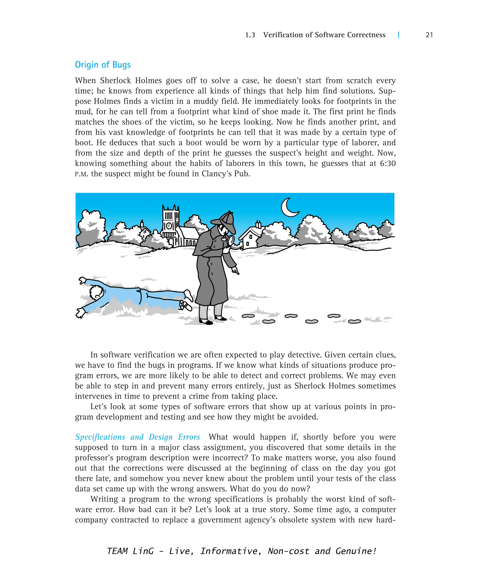 1.3 Verification of Software Correctness | 21
Origin of Bugs
When Sherlock Holmes goes off to solve a case, he doesn’t start from scratch every
time; he knows from experience all kinds of things that help him find solutions. Sup-
pose Holmes finds a victim in a muddy field. He immediately looks for footprints in the
mud, for he can tell from a footprint what kind of shoe made it. The first print he finds
matches the shoes of the victim, so he keeps looking. Now he finds another print, and
from his vast knowledge of footprints he can tell that it was made by a certain type of
boot. He deduces that such a boot would be worn by a particular type of laborer, and
from the size and depth of the print he guesses the suspect’s height and weight. Now,
knowing something about the habits of laborers in this town, he guesses that at 6:30
P.M. the suspect might be found in Clancy’s Pub.
In software verification we are often expected to play detective. Given certain clues,
we have to find the bugs in programs. If we know what kinds of situations produce pro-
gram errors, we are more likely to be able to detect and correct problems. We may even
be able to step in and prevent many errors entirely, just as Sherlock Holmes sometimes
intervenes in time to prevent a crime from taking place.
Let’s look at some types of software errors that show up at various points in pro-
gram development and testing and see how they might be avoided.
Specifications and Design Errors What would happen if, shortly before you were
supposed to turn in a major class assignment, you discovered that some details in the
professor’s program description were incorrect? To make matters worse, you also found
out that the corrections were discussed at the beginning of class on the day you got
there late, and somehow you never knew about the problem until your tests of the class
data set came up with the wrong answers. What do you do now?
Writing a program to the wrong specifications is probably the worst kind of soft-
ware error. How bad can it be? Let’s look at a true story. Some time ago, a computer
company contracted to replace a government agency’s obsolete system with new hard-
TEAM LinG - Live, Informative, Non-cost and Genuine!
 